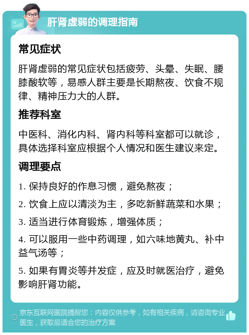 肝肾虚弱的调理指南 常见症状 肝肾虚弱的常见症状包括疲劳、头晕、失眠、腰膝酸软等，易感人群主要是长期熬夜、饮食不规律、精神压力大的人群。 推荐科室 中医科、消化内科、肾内科等科室都可以就诊，具体选择科室应根据个人情况和医生建议来定。 调理要点 1. 保持良好的作息习惯，避免熬夜； 2. 饮食上应以清淡为主，多吃新鲜蔬菜和水果； 3. 适当进行体育锻炼，增强体质； 4. 可以服用一些中药调理，如六味地黄丸、补中益气汤等； 5. 如果有胃炎等并发症，应及时就医治疗，避免影响肝肾功能。