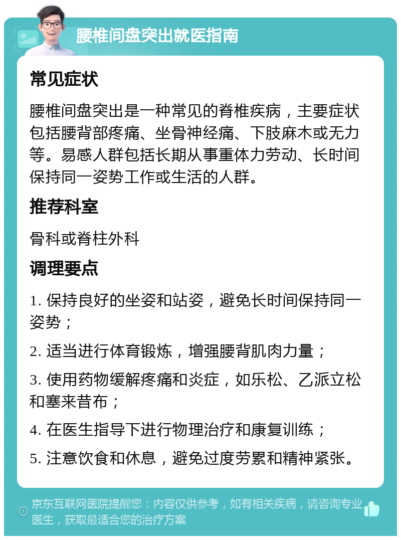 腰椎间盘突出就医指南 常见症状 腰椎间盘突出是一种常见的脊椎疾病，主要症状包括腰背部疼痛、坐骨神经痛、下肢麻木或无力等。易感人群包括长期从事重体力劳动、长时间保持同一姿势工作或生活的人群。 推荐科室 骨科或脊柱外科 调理要点 1. 保持良好的坐姿和站姿，避免长时间保持同一姿势； 2. 适当进行体育锻炼，增强腰背肌肉力量； 3. 使用药物缓解疼痛和炎症，如乐松、乙派立松和塞来昔布； 4. 在医生指导下进行物理治疗和康复训练； 5. 注意饮食和休息，避免过度劳累和精神紧张。