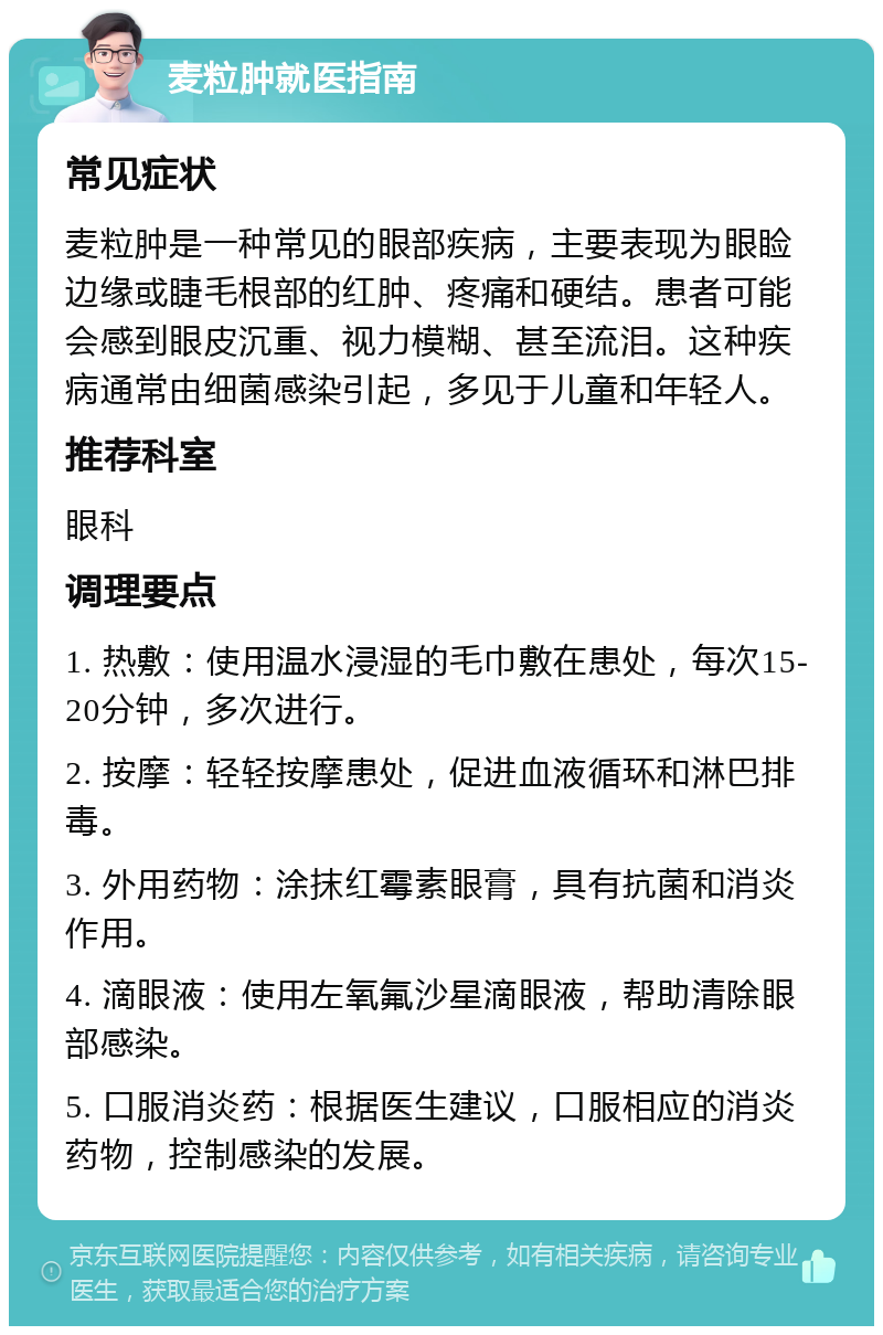 麦粒肿就医指南 常见症状 麦粒肿是一种常见的眼部疾病，主要表现为眼睑边缘或睫毛根部的红肿、疼痛和硬结。患者可能会感到眼皮沉重、视力模糊、甚至流泪。这种疾病通常由细菌感染引起，多见于儿童和年轻人。 推荐科室 眼科 调理要点 1. 热敷：使用温水浸湿的毛巾敷在患处，每次15-20分钟，多次进行。 2. 按摩：轻轻按摩患处，促进血液循环和淋巴排毒。 3. 外用药物：涂抹红霉素眼膏，具有抗菌和消炎作用。 4. 滴眼液：使用左氧氟沙星滴眼液，帮助清除眼部感染。 5. 口服消炎药：根据医生建议，口服相应的消炎药物，控制感染的发展。