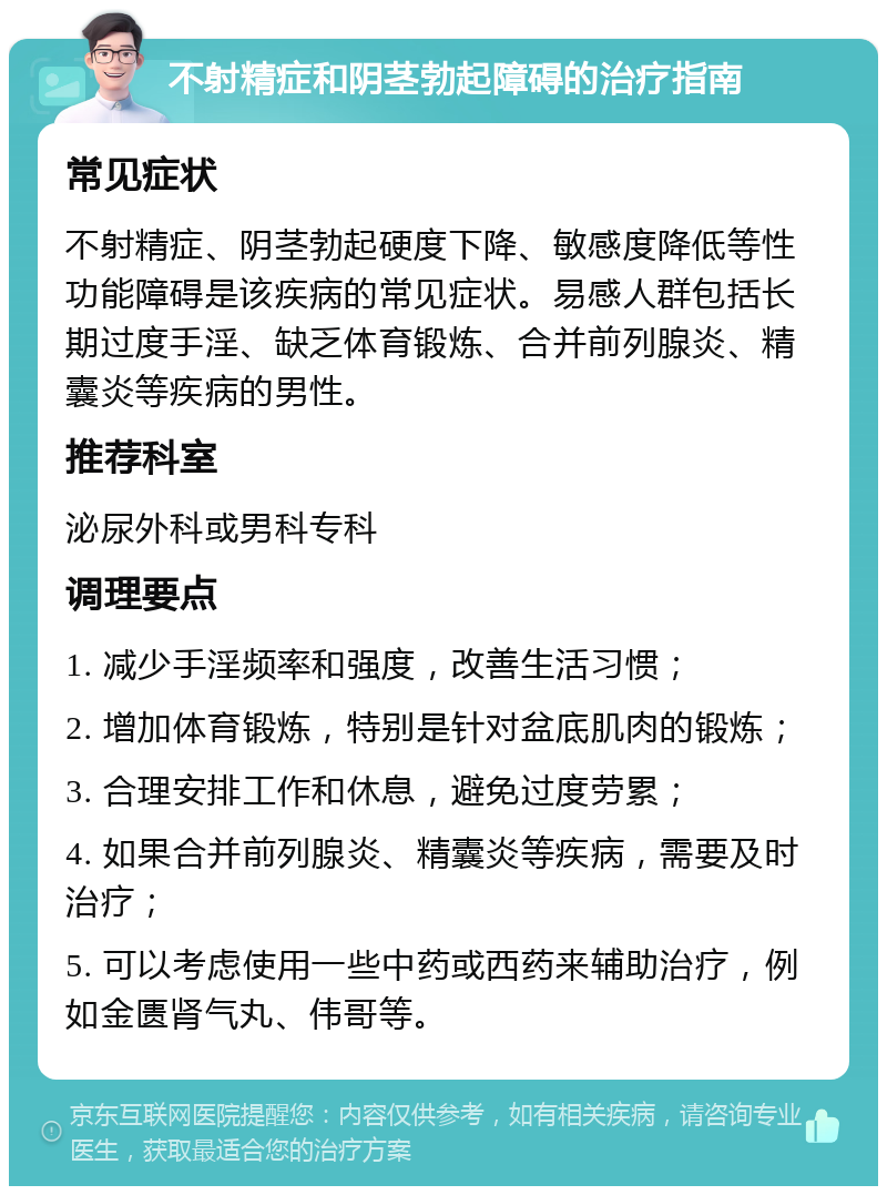 不射精症和阴茎勃起障碍的治疗指南 常见症状 不射精症、阴茎勃起硬度下降、敏感度降低等性功能障碍是该疾病的常见症状。易感人群包括长期过度手淫、缺乏体育锻炼、合并前列腺炎、精囊炎等疾病的男性。 推荐科室 泌尿外科或男科专科 调理要点 1. 减少手淫频率和强度，改善生活习惯； 2. 增加体育锻炼，特别是针对盆底肌肉的锻炼； 3. 合理安排工作和休息，避免过度劳累； 4. 如果合并前列腺炎、精囊炎等疾病，需要及时治疗； 5. 可以考虑使用一些中药或西药来辅助治疗，例如金匮肾气丸、伟哥等。