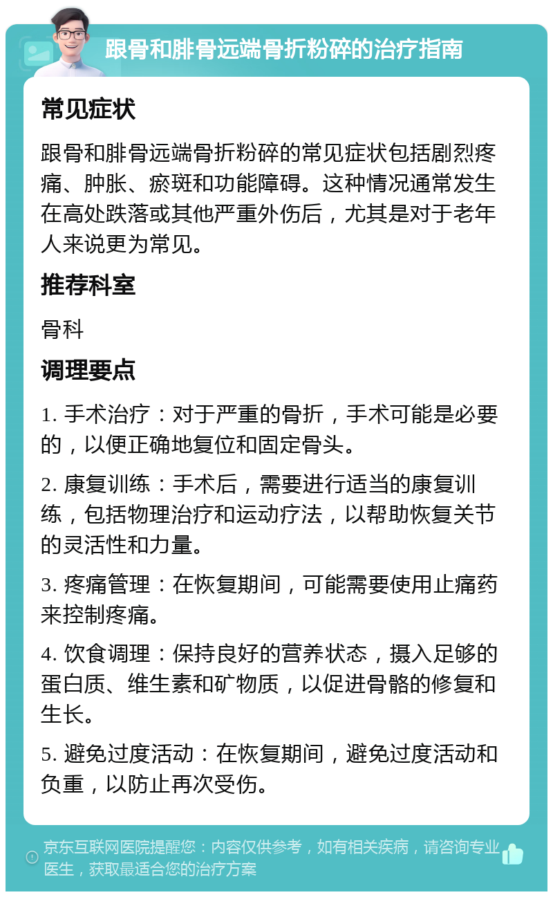 跟骨和腓骨远端骨折粉碎的治疗指南 常见症状 跟骨和腓骨远端骨折粉碎的常见症状包括剧烈疼痛、肿胀、瘀斑和功能障碍。这种情况通常发生在高处跌落或其他严重外伤后，尤其是对于老年人来说更为常见。 推荐科室 骨科 调理要点 1. 手术治疗：对于严重的骨折，手术可能是必要的，以便正确地复位和固定骨头。 2. 康复训练：手术后，需要进行适当的康复训练，包括物理治疗和运动疗法，以帮助恢复关节的灵活性和力量。 3. 疼痛管理：在恢复期间，可能需要使用止痛药来控制疼痛。 4. 饮食调理：保持良好的营养状态，摄入足够的蛋白质、维生素和矿物质，以促进骨骼的修复和生长。 5. 避免过度活动：在恢复期间，避免过度活动和负重，以防止再次受伤。