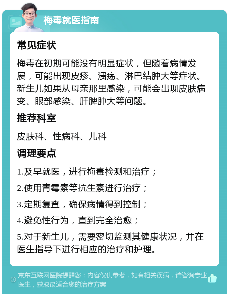 梅毒就医指南 常见症状 梅毒在初期可能没有明显症状，但随着病情发展，可能出现皮疹、溃疡、淋巴结肿大等症状。新生儿如果从母亲那里感染，可能会出现皮肤病变、眼部感染、肝脾肿大等问题。 推荐科室 皮肤科、性病科、儿科 调理要点 1.及早就医，进行梅毒检测和治疗； 2.使用青霉素等抗生素进行治疗； 3.定期复查，确保病情得到控制； 4.避免性行为，直到完全治愈； 5.对于新生儿，需要密切监测其健康状况，并在医生指导下进行相应的治疗和护理。