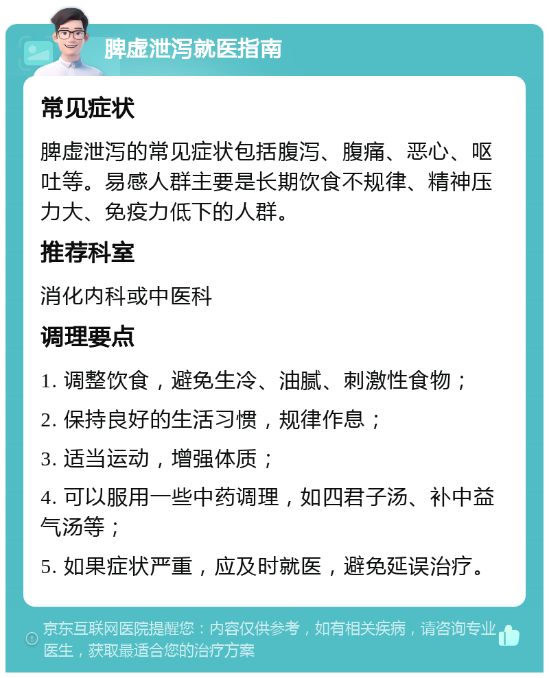 脾虚泄泻就医指南 常见症状 脾虚泄泻的常见症状包括腹泻、腹痛、恶心、呕吐等。易感人群主要是长期饮食不规律、精神压力大、免疫力低下的人群。 推荐科室 消化内科或中医科 调理要点 1. 调整饮食，避免生冷、油腻、刺激性食物； 2. 保持良好的生活习惯，规律作息； 3. 适当运动，增强体质； 4. 可以服用一些中药调理，如四君子汤、补中益气汤等； 5. 如果症状严重，应及时就医，避免延误治疗。