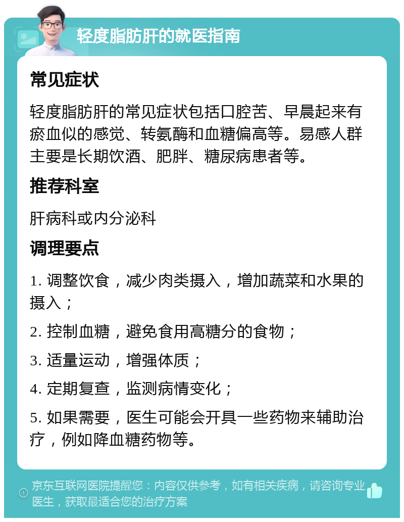 轻度脂肪肝的就医指南 常见症状 轻度脂肪肝的常见症状包括口腔苦、早晨起来有瘀血似的感觉、转氨酶和血糖偏高等。易感人群主要是长期饮酒、肥胖、糖尿病患者等。 推荐科室 肝病科或内分泌科 调理要点 1. 调整饮食，减少肉类摄入，增加蔬菜和水果的摄入； 2. 控制血糖，避免食用高糖分的食物； 3. 适量运动，增强体质； 4. 定期复查，监测病情变化； 5. 如果需要，医生可能会开具一些药物来辅助治疗，例如降血糖药物等。