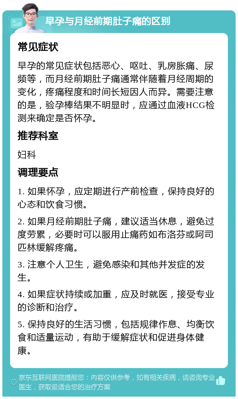 早孕与月经前期肚子痛的区别 常见症状 早孕的常见症状包括恶心、呕吐、乳房胀痛、尿频等，而月经前期肚子痛通常伴随着月经周期的变化，疼痛程度和时间长短因人而异。需要注意的是，验孕棒结果不明显时，应通过血液HCG检测来确定是否怀孕。 推荐科室 妇科 调理要点 1. 如果怀孕，应定期进行产前检查，保持良好的心态和饮食习惯。 2. 如果月经前期肚子痛，建议适当休息，避免过度劳累，必要时可以服用止痛药如布洛芬或阿司匹林缓解疼痛。 3. 注意个人卫生，避免感染和其他并发症的发生。 4. 如果症状持续或加重，应及时就医，接受专业的诊断和治疗。 5. 保持良好的生活习惯，包括规律作息、均衡饮食和适量运动，有助于缓解症状和促进身体健康。