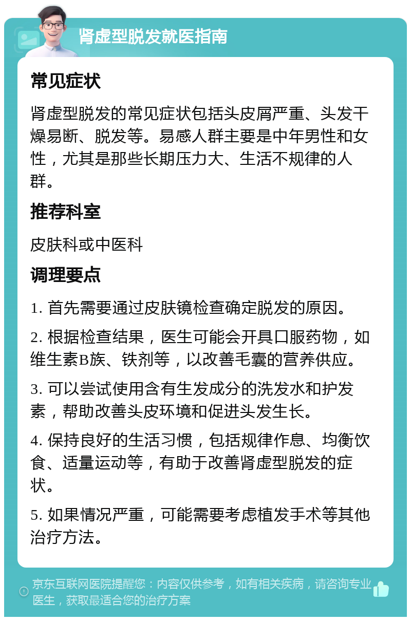 肾虚型脱发就医指南 常见症状 肾虚型脱发的常见症状包括头皮屑严重、头发干燥易断、脱发等。易感人群主要是中年男性和女性，尤其是那些长期压力大、生活不规律的人群。 推荐科室 皮肤科或中医科 调理要点 1. 首先需要通过皮肤镜检查确定脱发的原因。 2. 根据检查结果，医生可能会开具口服药物，如维生素B族、铁剂等，以改善毛囊的营养供应。 3. 可以尝试使用含有生发成分的洗发水和护发素，帮助改善头皮环境和促进头发生长。 4. 保持良好的生活习惯，包括规律作息、均衡饮食、适量运动等，有助于改善肾虚型脱发的症状。 5. 如果情况严重，可能需要考虑植发手术等其他治疗方法。