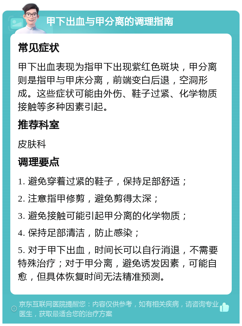 甲下出血与甲分离的调理指南 常见症状 甲下出血表现为指甲下出现紫红色斑块，甲分离则是指甲与甲床分离，前端变白后退，空洞形成。这些症状可能由外伤、鞋子过紧、化学物质接触等多种因素引起。 推荐科室 皮肤科 调理要点 1. 避免穿着过紧的鞋子，保持足部舒适； 2. 注意指甲修剪，避免剪得太深； 3. 避免接触可能引起甲分离的化学物质； 4. 保持足部清洁，防止感染； 5. 对于甲下出血，时间长可以自行消退，不需要特殊治疗；对于甲分离，避免诱发因素，可能自愈，但具体恢复时间无法精准预测。