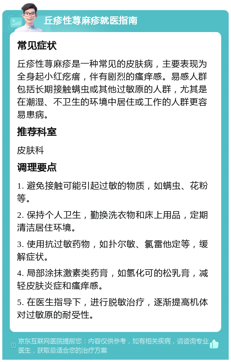 丘疹性荨麻疹就医指南 常见症状 丘疹性荨麻疹是一种常见的皮肤病，主要表现为全身起小红疙瘩，伴有剧烈的瘙痒感。易感人群包括长期接触螨虫或其他过敏原的人群，尤其是在潮湿、不卫生的环境中居住或工作的人群更容易患病。 推荐科室 皮肤科 调理要点 1. 避免接触可能引起过敏的物质，如螨虫、花粉等。 2. 保持个人卫生，勤换洗衣物和床上用品，定期清洁居住环境。 3. 使用抗过敏药物，如扑尔敏、氯雷他定等，缓解症状。 4. 局部涂抹激素类药膏，如氢化可的松乳膏，减轻皮肤炎症和瘙痒感。 5. 在医生指导下，进行脱敏治疗，逐渐提高机体对过敏原的耐受性。