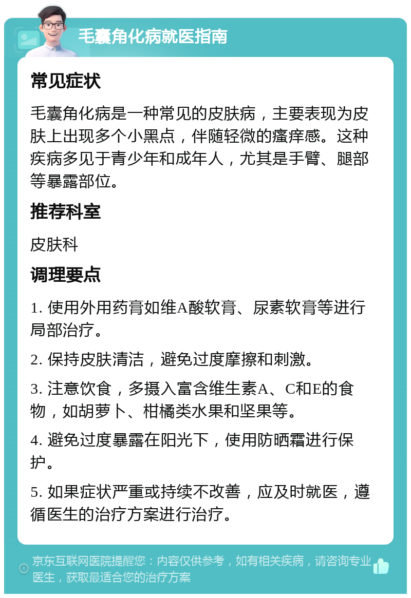 毛囊角化病就医指南 常见症状 毛囊角化病是一种常见的皮肤病，主要表现为皮肤上出现多个小黑点，伴随轻微的瘙痒感。这种疾病多见于青少年和成年人，尤其是手臂、腿部等暴露部位。 推荐科室 皮肤科 调理要点 1. 使用外用药膏如维A酸软膏、尿素软膏等进行局部治疗。 2. 保持皮肤清洁，避免过度摩擦和刺激。 3. 注意饮食，多摄入富含维生素A、C和E的食物，如胡萝卜、柑橘类水果和坚果等。 4. 避免过度暴露在阳光下，使用防晒霜进行保护。 5. 如果症状严重或持续不改善，应及时就医，遵循医生的治疗方案进行治疗。