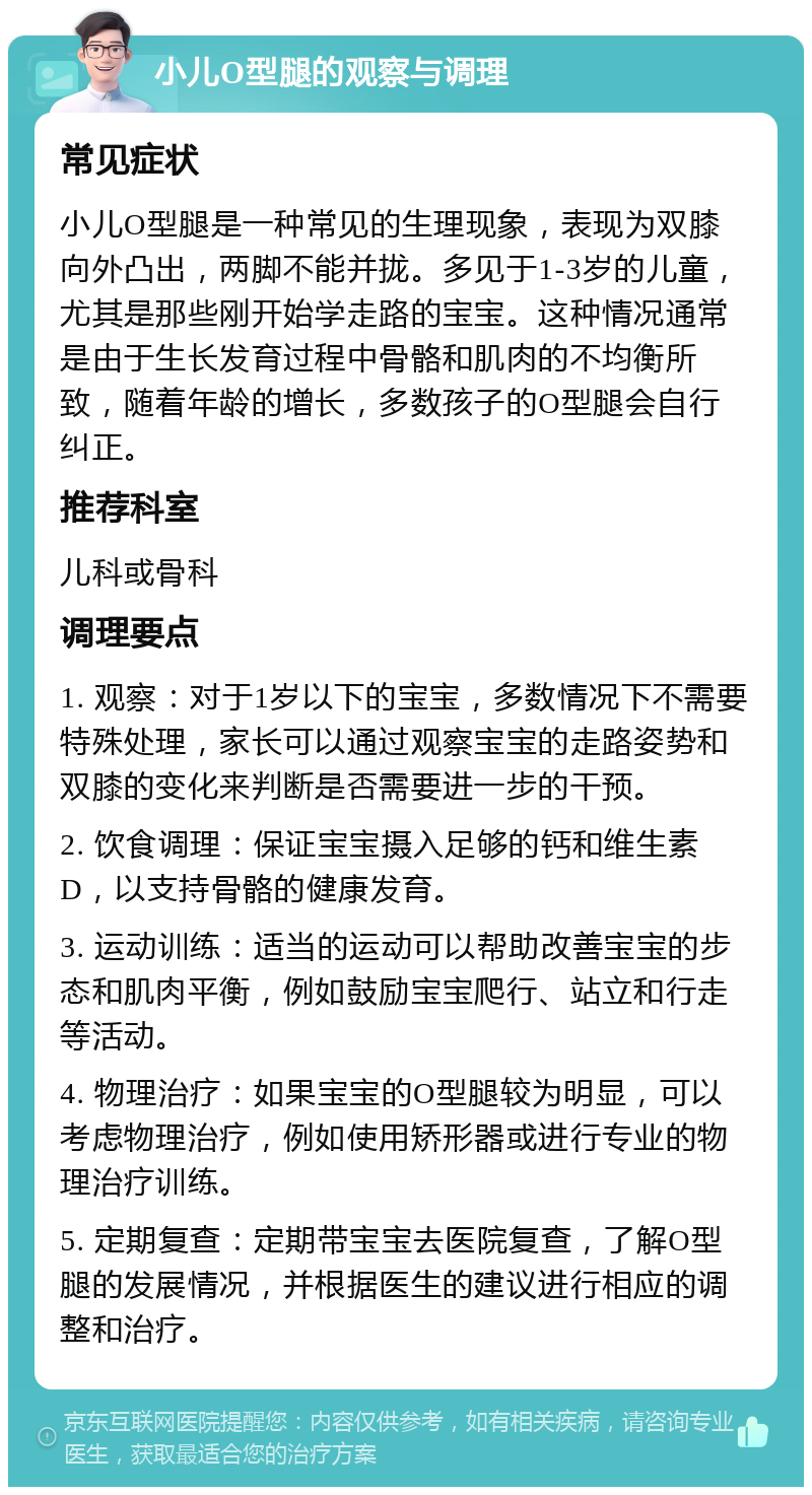 小儿O型腿的观察与调理 常见症状 小儿O型腿是一种常见的生理现象，表现为双膝向外凸出，两脚不能并拢。多见于1-3岁的儿童，尤其是那些刚开始学走路的宝宝。这种情况通常是由于生长发育过程中骨骼和肌肉的不均衡所致，随着年龄的增长，多数孩子的O型腿会自行纠正。 推荐科室 儿科或骨科 调理要点 1. 观察：对于1岁以下的宝宝，多数情况下不需要特殊处理，家长可以通过观察宝宝的走路姿势和双膝的变化来判断是否需要进一步的干预。 2. 饮食调理：保证宝宝摄入足够的钙和维生素D，以支持骨骼的健康发育。 3. 运动训练：适当的运动可以帮助改善宝宝的步态和肌肉平衡，例如鼓励宝宝爬行、站立和行走等活动。 4. 物理治疗：如果宝宝的O型腿较为明显，可以考虑物理治疗，例如使用矫形器或进行专业的物理治疗训练。 5. 定期复查：定期带宝宝去医院复查，了解O型腿的发展情况，并根据医生的建议进行相应的调整和治疗。