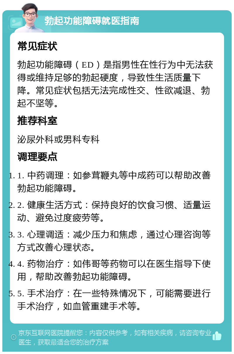 勃起功能障碍就医指南 常见症状 勃起功能障碍（ED）是指男性在性行为中无法获得或维持足够的勃起硬度，导致性生活质量下降。常见症状包括无法完成性交、性欲减退、勃起不坚等。 推荐科室 泌尿外科或男科专科 调理要点 1. 中药调理：如参茸鞭丸等中成药可以帮助改善勃起功能障碍。 2. 健康生活方式：保持良好的饮食习惯、适量运动、避免过度疲劳等。 3. 心理调适：减少压力和焦虑，通过心理咨询等方式改善心理状态。 4. 药物治疗：如伟哥等药物可以在医生指导下使用，帮助改善勃起功能障碍。 5. 手术治疗：在一些特殊情况下，可能需要进行手术治疗，如血管重建手术等。