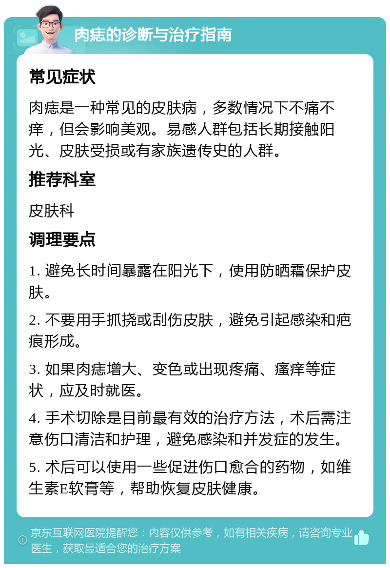 肉痣的诊断与治疗指南 常见症状 肉痣是一种常见的皮肤病，多数情况下不痛不痒，但会影响美观。易感人群包括长期接触阳光、皮肤受损或有家族遗传史的人群。 推荐科室 皮肤科 调理要点 1. 避免长时间暴露在阳光下，使用防晒霜保护皮肤。 2. 不要用手抓挠或刮伤皮肤，避免引起感染和疤痕形成。 3. 如果肉痣增大、变色或出现疼痛、瘙痒等症状，应及时就医。 4. 手术切除是目前最有效的治疗方法，术后需注意伤口清洁和护理，避免感染和并发症的发生。 5. 术后可以使用一些促进伤口愈合的药物，如维生素E软膏等，帮助恢复皮肤健康。