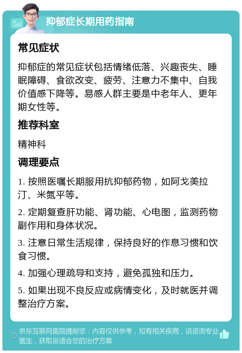 抑郁症长期用药指南 常见症状 抑郁症的常见症状包括情绪低落、兴趣丧失、睡眠障碍、食欲改变、疲劳、注意力不集中、自我价值感下降等。易感人群主要是中老年人、更年期女性等。 推荐科室 精神科 调理要点 1. 按照医嘱长期服用抗抑郁药物，如阿戈美拉汀、米氮平等。 2. 定期复查肝功能、肾功能、心电图，监测药物副作用和身体状况。 3. 注意日常生活规律，保持良好的作息习惯和饮食习惯。 4. 加强心理疏导和支持，避免孤独和压力。 5. 如果出现不良反应或病情变化，及时就医并调整治疗方案。