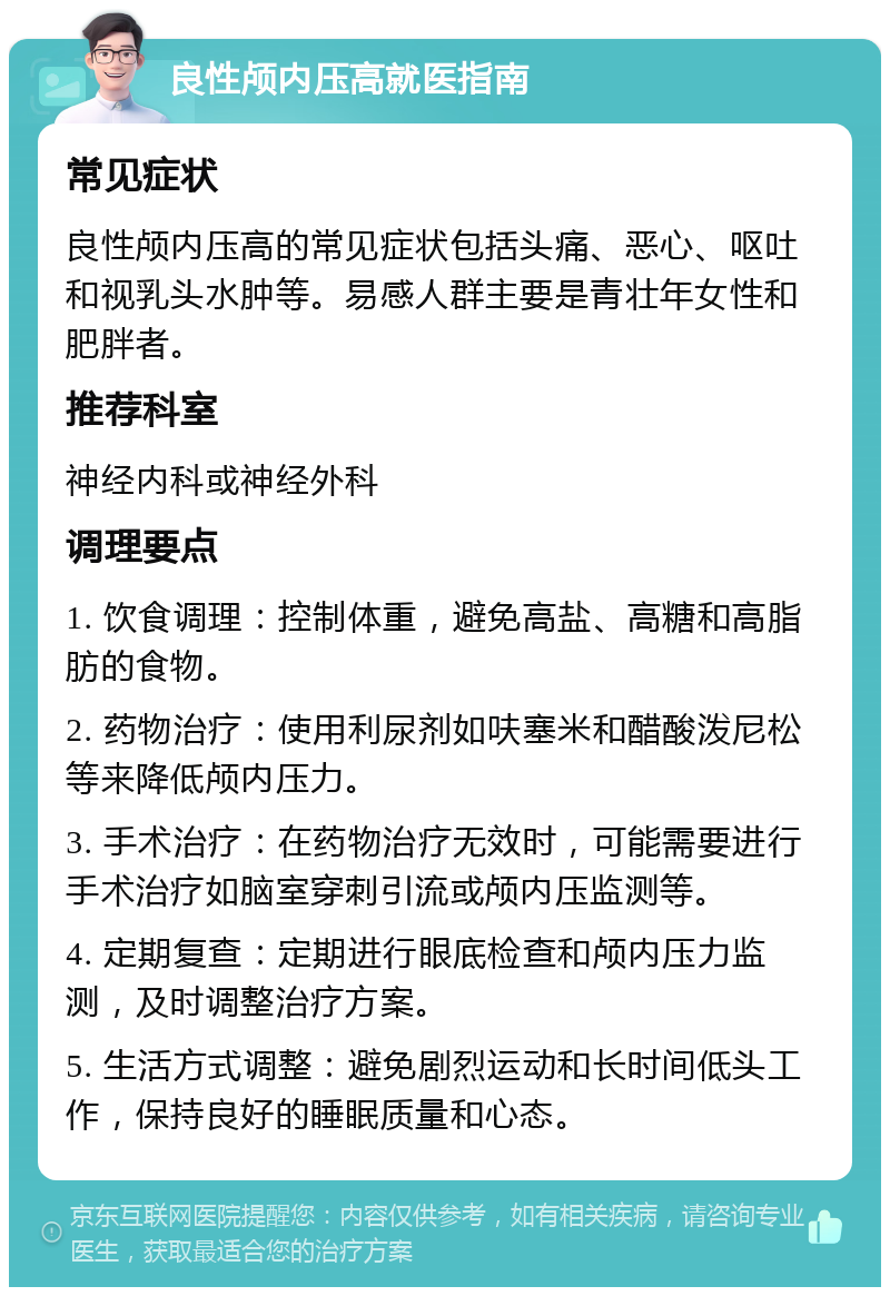 良性颅内压高就医指南 常见症状 良性颅内压高的常见症状包括头痛、恶心、呕吐和视乳头水肿等。易感人群主要是青壮年女性和肥胖者。 推荐科室 神经内科或神经外科 调理要点 1. 饮食调理：控制体重，避免高盐、高糖和高脂肪的食物。 2. 药物治疗：使用利尿剂如呋塞米和醋酸泼尼松等来降低颅内压力。 3. 手术治疗：在药物治疗无效时，可能需要进行手术治疗如脑室穿刺引流或颅内压监测等。 4. 定期复查：定期进行眼底检查和颅内压力监测，及时调整治疗方案。 5. 生活方式调整：避免剧烈运动和长时间低头工作，保持良好的睡眠质量和心态。