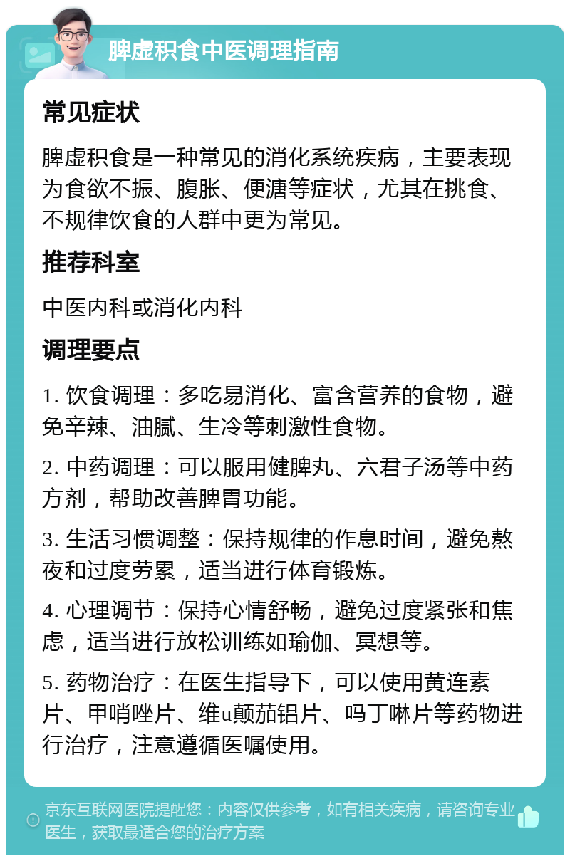 脾虚积食中医调理指南 常见症状 脾虚积食是一种常见的消化系统疾病，主要表现为食欲不振、腹胀、便溏等症状，尤其在挑食、不规律饮食的人群中更为常见。 推荐科室 中医内科或消化内科 调理要点 1. 饮食调理：多吃易消化、富含营养的食物，避免辛辣、油腻、生冷等刺激性食物。 2. 中药调理：可以服用健脾丸、六君子汤等中药方剂，帮助改善脾胃功能。 3. 生活习惯调整：保持规律的作息时间，避免熬夜和过度劳累，适当进行体育锻炼。 4. 心理调节：保持心情舒畅，避免过度紧张和焦虑，适当进行放松训练如瑜伽、冥想等。 5. 药物治疗：在医生指导下，可以使用黄连素片、甲哨唑片、维u颠茄铝片、吗丁啉片等药物进行治疗，注意遵循医嘱使用。