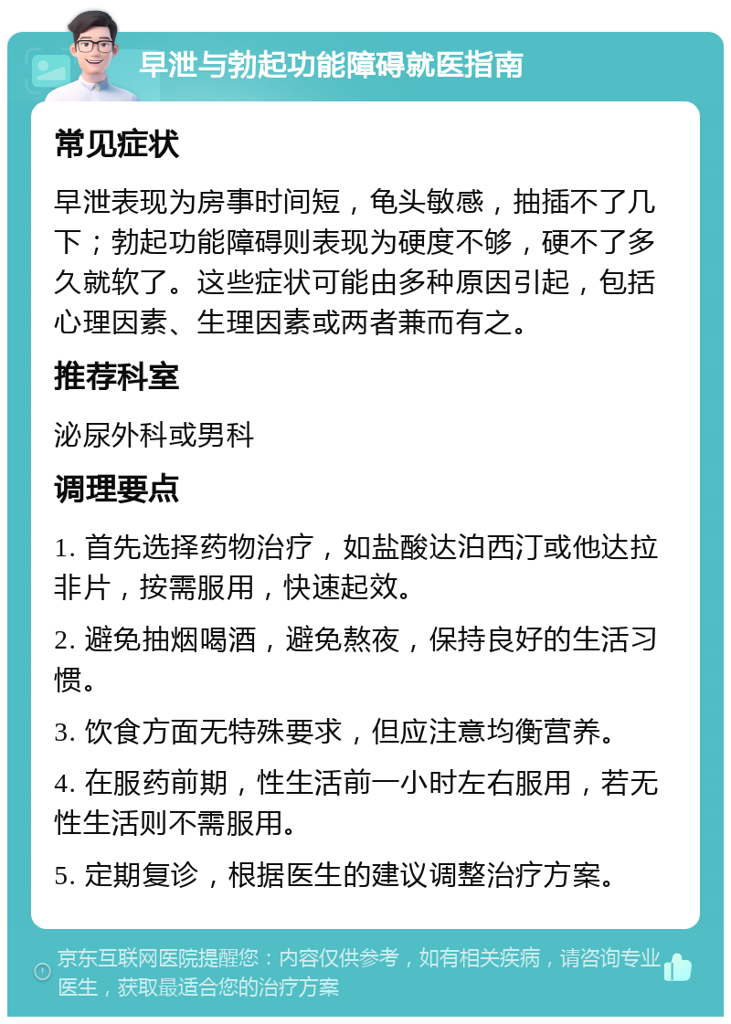 早泄与勃起功能障碍就医指南 常见症状 早泄表现为房事时间短，龟头敏感，抽插不了几下；勃起功能障碍则表现为硬度不够，硬不了多久就软了。这些症状可能由多种原因引起，包括心理因素、生理因素或两者兼而有之。 推荐科室 泌尿外科或男科 调理要点 1. 首先选择药物治疗，如盐酸达泊西汀或他达拉非片，按需服用，快速起效。 2. 避免抽烟喝酒，避免熬夜，保持良好的生活习惯。 3. 饮食方面无特殊要求，但应注意均衡营养。 4. 在服药前期，性生活前一小时左右服用，若无性生活则不需服用。 5. 定期复诊，根据医生的建议调整治疗方案。