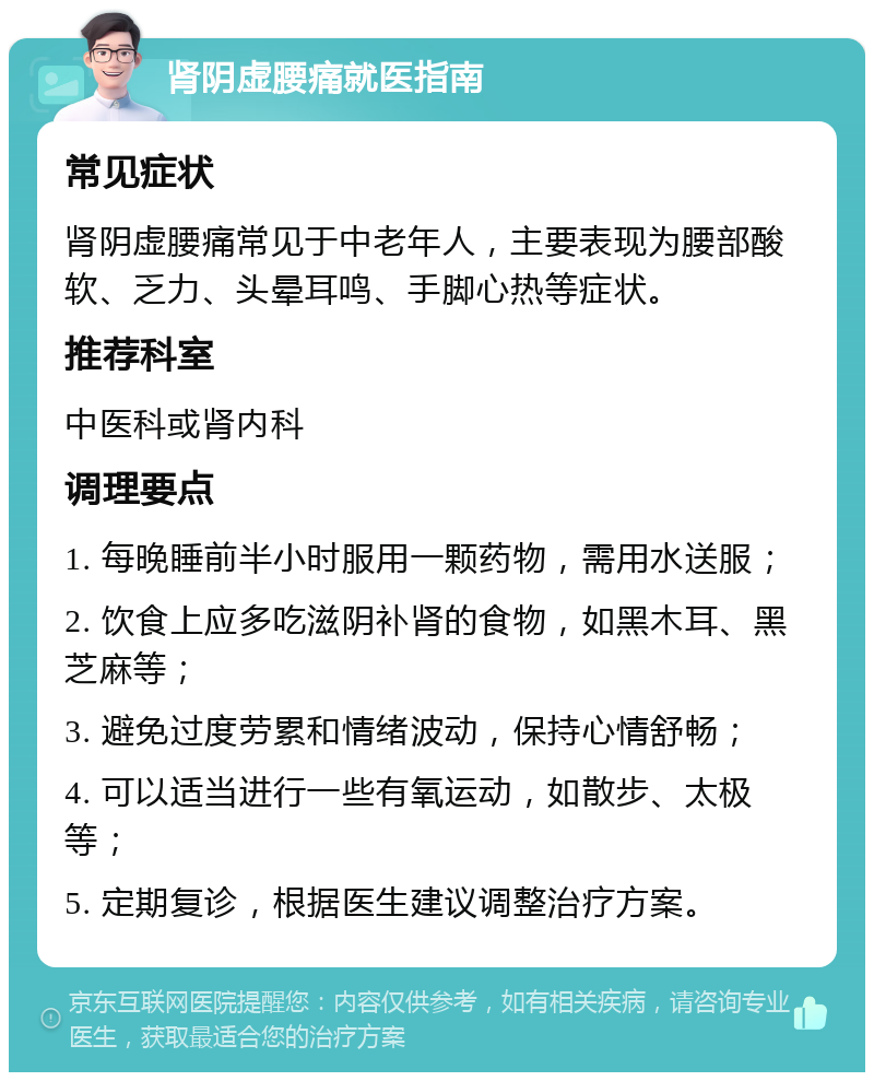 肾阴虚腰痛就医指南 常见症状 肾阴虚腰痛常见于中老年人，主要表现为腰部酸软、乏力、头晕耳鸣、手脚心热等症状。 推荐科室 中医科或肾内科 调理要点 1. 每晚睡前半小时服用一颗药物，需用水送服； 2. 饮食上应多吃滋阴补肾的食物，如黑木耳、黑芝麻等； 3. 避免过度劳累和情绪波动，保持心情舒畅； 4. 可以适当进行一些有氧运动，如散步、太极等； 5. 定期复诊，根据医生建议调整治疗方案。