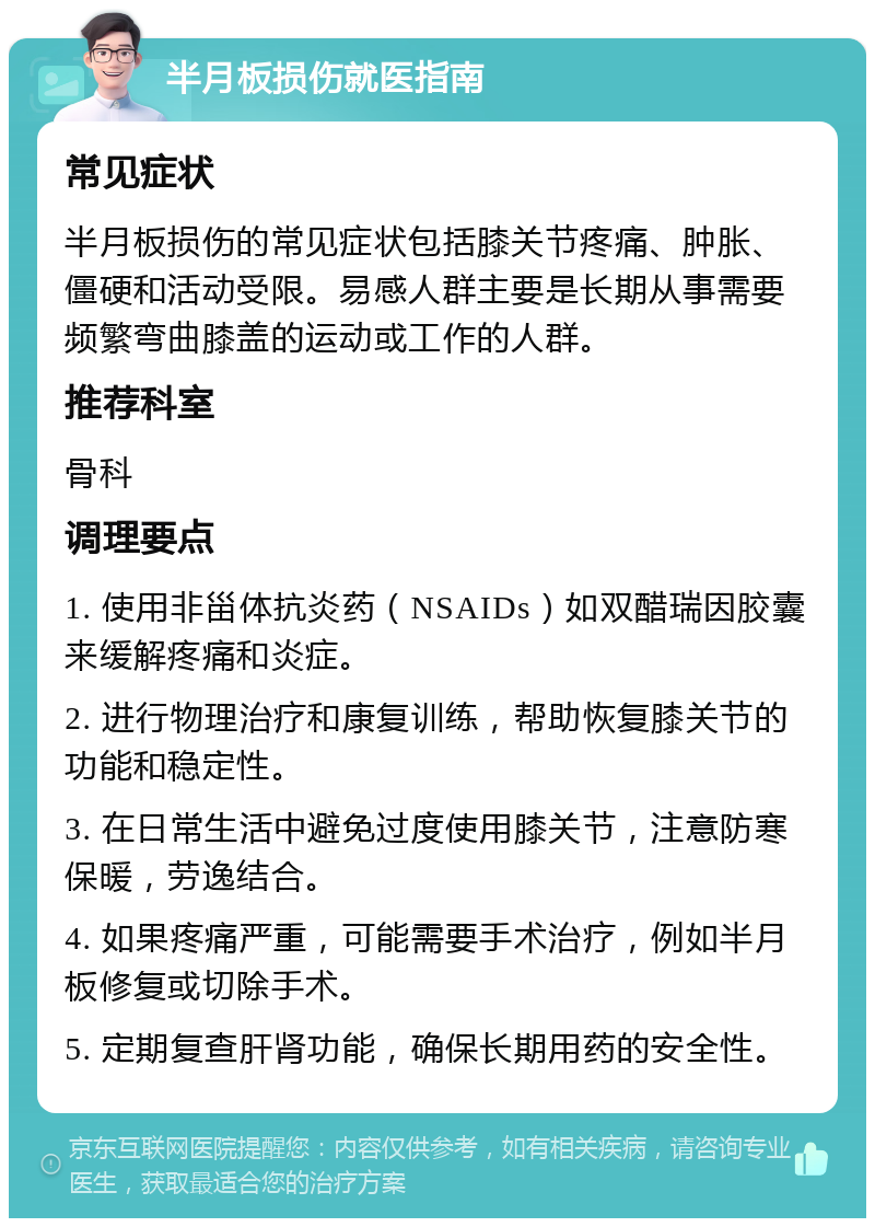 半月板损伤就医指南 常见症状 半月板损伤的常见症状包括膝关节疼痛、肿胀、僵硬和活动受限。易感人群主要是长期从事需要频繁弯曲膝盖的运动或工作的人群。 推荐科室 骨科 调理要点 1. 使用非甾体抗炎药（NSAIDs）如双醋瑞因胶囊来缓解疼痛和炎症。 2. 进行物理治疗和康复训练，帮助恢复膝关节的功能和稳定性。 3. 在日常生活中避免过度使用膝关节，注意防寒保暖，劳逸结合。 4. 如果疼痛严重，可能需要手术治疗，例如半月板修复或切除手术。 5. 定期复查肝肾功能，确保长期用药的安全性。