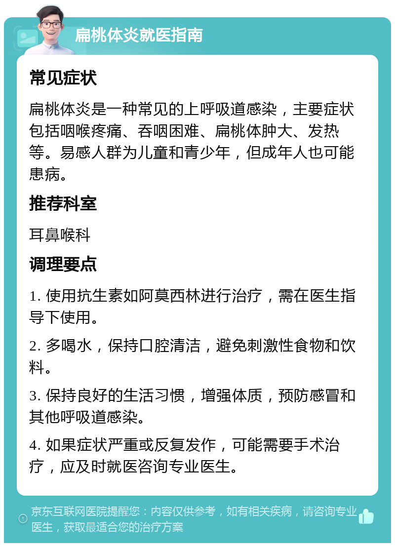 扁桃体炎就医指南 常见症状 扁桃体炎是一种常见的上呼吸道感染，主要症状包括咽喉疼痛、吞咽困难、扁桃体肿大、发热等。易感人群为儿童和青少年，但成年人也可能患病。 推荐科室 耳鼻喉科 调理要点 1. 使用抗生素如阿莫西林进行治疗，需在医生指导下使用。 2. 多喝水，保持口腔清洁，避免刺激性食物和饮料。 3. 保持良好的生活习惯，增强体质，预防感冒和其他呼吸道感染。 4. 如果症状严重或反复发作，可能需要手术治疗，应及时就医咨询专业医生。