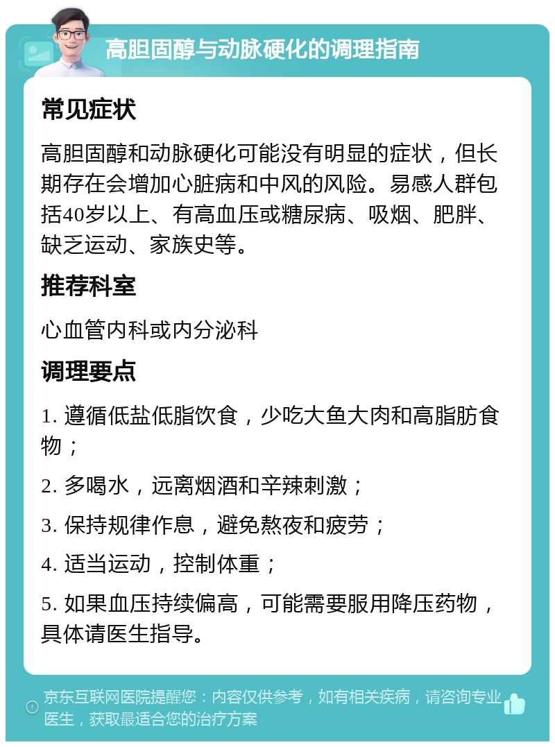 高胆固醇与动脉硬化的调理指南 常见症状 高胆固醇和动脉硬化可能没有明显的症状，但长期存在会增加心脏病和中风的风险。易感人群包括40岁以上、有高血压或糖尿病、吸烟、肥胖、缺乏运动、家族史等。 推荐科室 心血管内科或内分泌科 调理要点 1. 遵循低盐低脂饮食，少吃大鱼大肉和高脂肪食物； 2. 多喝水，远离烟酒和辛辣刺激； 3. 保持规律作息，避免熬夜和疲劳； 4. 适当运动，控制体重； 5. 如果血压持续偏高，可能需要服用降压药物，具体请医生指导。