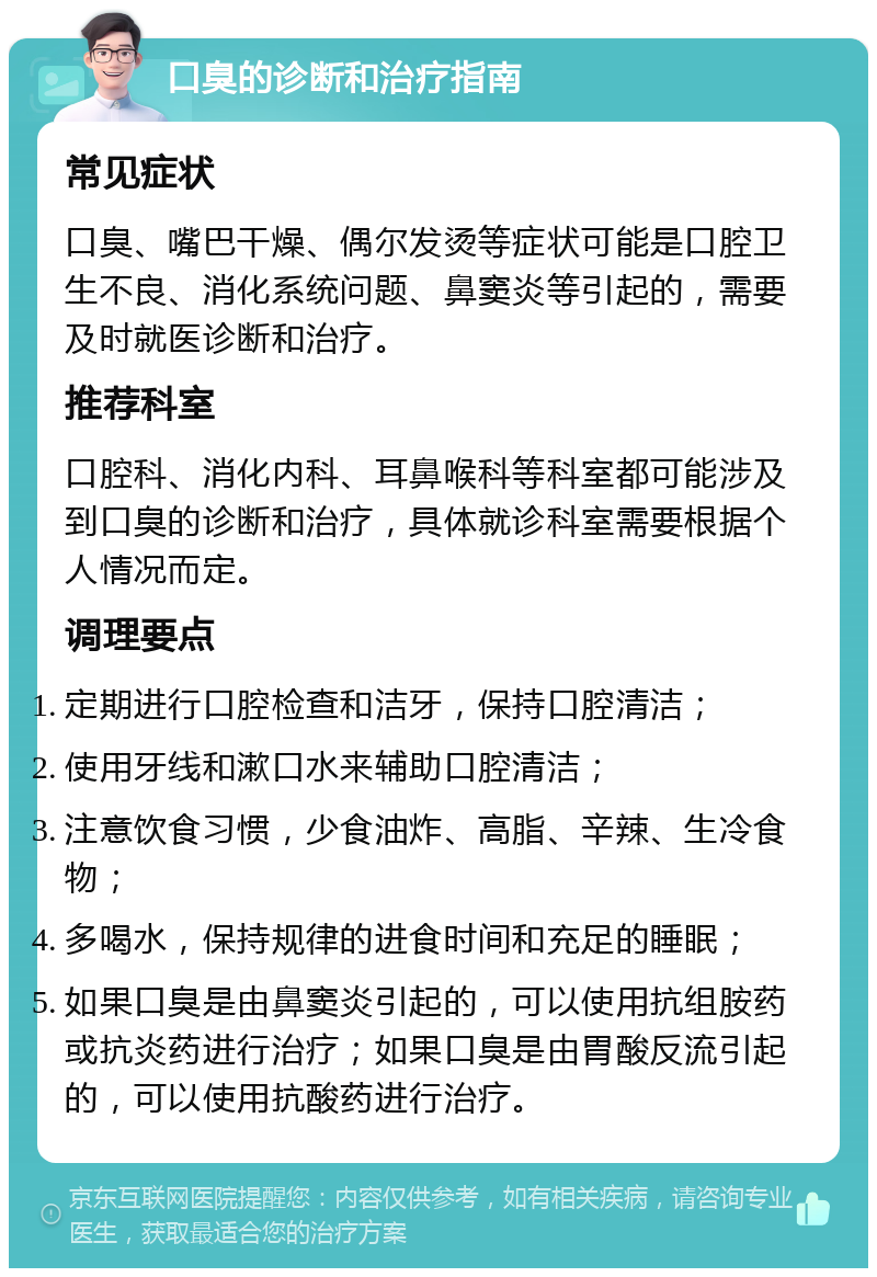 口臭的诊断和治疗指南 常见症状 口臭、嘴巴干燥、偶尔发烫等症状可能是口腔卫生不良、消化系统问题、鼻窦炎等引起的，需要及时就医诊断和治疗。 推荐科室 口腔科、消化内科、耳鼻喉科等科室都可能涉及到口臭的诊断和治疗，具体就诊科室需要根据个人情况而定。 调理要点 定期进行口腔检查和洁牙，保持口腔清洁； 使用牙线和漱口水来辅助口腔清洁； 注意饮食习惯，少食油炸、高脂、辛辣、生冷食物； 多喝水，保持规律的进食时间和充足的睡眠； 如果口臭是由鼻窦炎引起的，可以使用抗组胺药或抗炎药进行治疗；如果口臭是由胃酸反流引起的，可以使用抗酸药进行治疗。