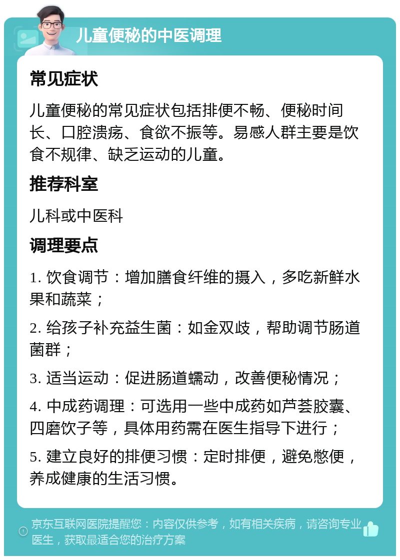 儿童便秘的中医调理 常见症状 儿童便秘的常见症状包括排便不畅、便秘时间长、口腔溃疡、食欲不振等。易感人群主要是饮食不规律、缺乏运动的儿童。 推荐科室 儿科或中医科 调理要点 1. 饮食调节：增加膳食纤维的摄入，多吃新鲜水果和蔬菜； 2. 给孩子补充益生菌：如金双歧，帮助调节肠道菌群； 3. 适当运动：促进肠道蠕动，改善便秘情况； 4. 中成药调理：可选用一些中成药如芦荟胶囊、四磨饮子等，具体用药需在医生指导下进行； 5. 建立良好的排便习惯：定时排便，避免憋便，养成健康的生活习惯。