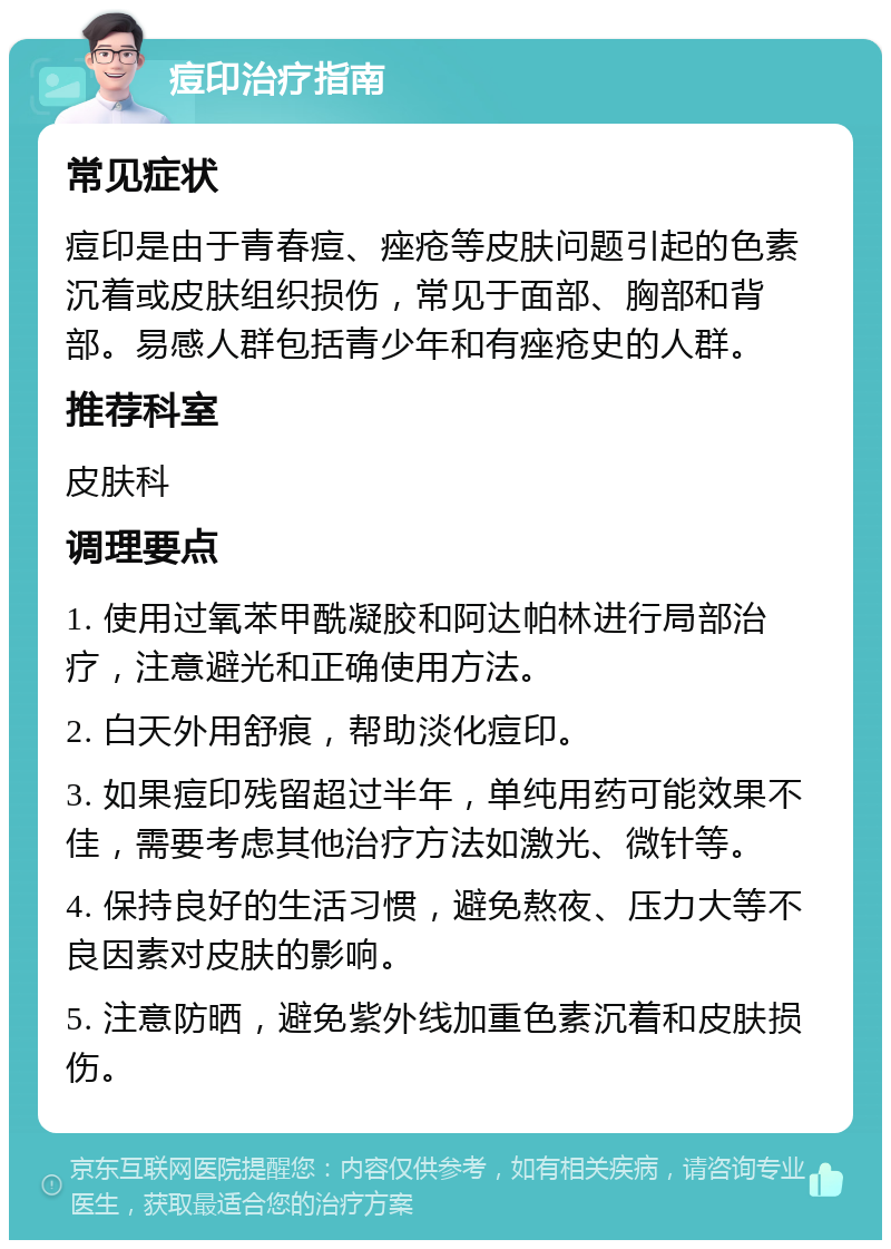 痘印治疗指南 常见症状 痘印是由于青春痘、痤疮等皮肤问题引起的色素沉着或皮肤组织损伤，常见于面部、胸部和背部。易感人群包括青少年和有痤疮史的人群。 推荐科室 皮肤科 调理要点 1. 使用过氧苯甲酰凝胶和阿达帕林进行局部治疗，注意避光和正确使用方法。 2. 白天外用舒痕，帮助淡化痘印。 3. 如果痘印残留超过半年，单纯用药可能效果不佳，需要考虑其他治疗方法如激光、微针等。 4. 保持良好的生活习惯，避免熬夜、压力大等不良因素对皮肤的影响。 5. 注意防晒，避免紫外线加重色素沉着和皮肤损伤。