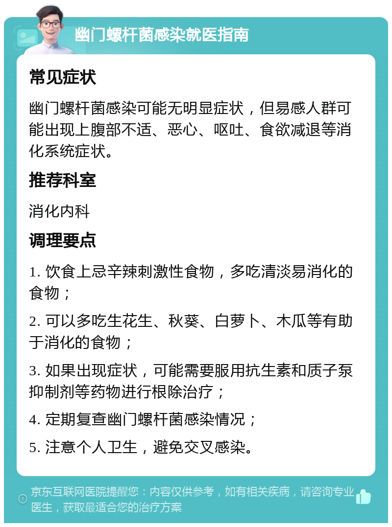 幽门螺杆菌感染就医指南 常见症状 幽门螺杆菌感染可能无明显症状，但易感人群可能出现上腹部不适、恶心、呕吐、食欲减退等消化系统症状。 推荐科室 消化内科 调理要点 1. 饮食上忌辛辣刺激性食物，多吃清淡易消化的食物； 2. 可以多吃生花生、秋葵、白萝卜、木瓜等有助于消化的食物； 3. 如果出现症状，可能需要服用抗生素和质子泵抑制剂等药物进行根除治疗； 4. 定期复查幽门螺杆菌感染情况； 5. 注意个人卫生，避免交叉感染。