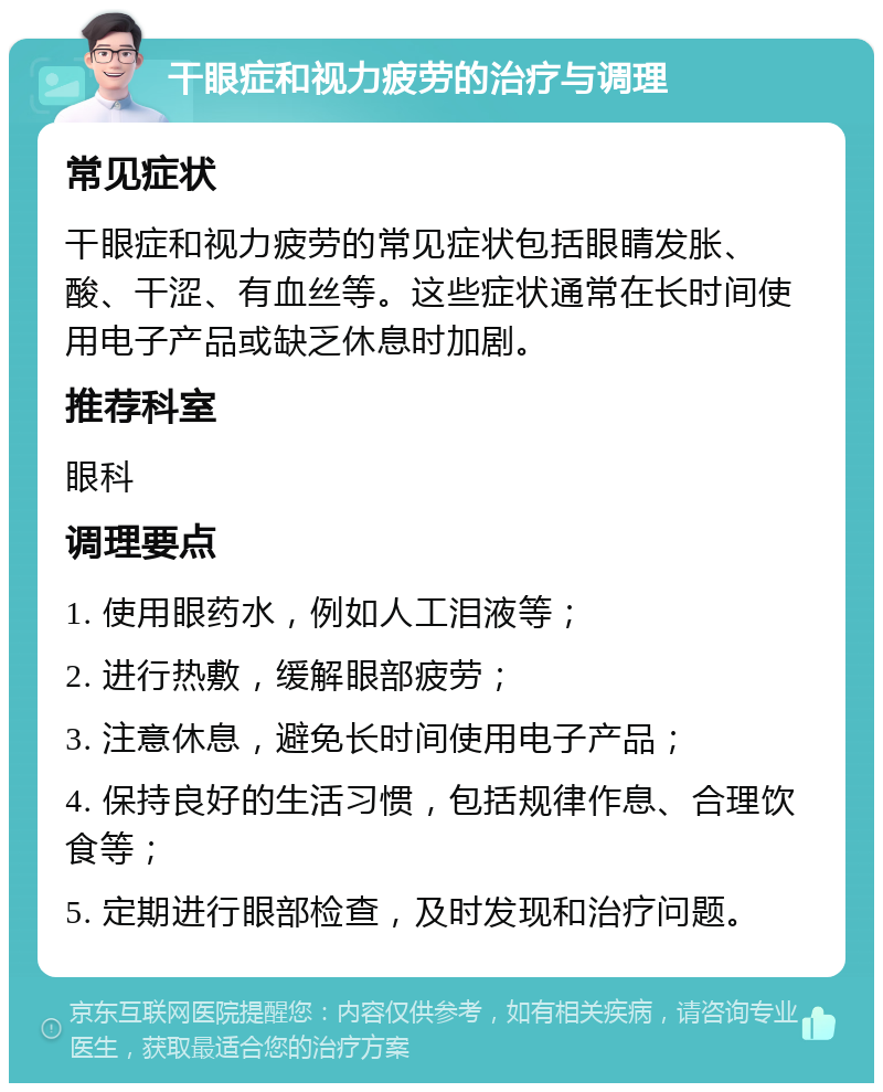 干眼症和视力疲劳的治疗与调理 常见症状 干眼症和视力疲劳的常见症状包括眼睛发胀、酸、干涩、有血丝等。这些症状通常在长时间使用电子产品或缺乏休息时加剧。 推荐科室 眼科 调理要点 1. 使用眼药水，例如人工泪液等； 2. 进行热敷，缓解眼部疲劳； 3. 注意休息，避免长时间使用电子产品； 4. 保持良好的生活习惯，包括规律作息、合理饮食等； 5. 定期进行眼部检查，及时发现和治疗问题。