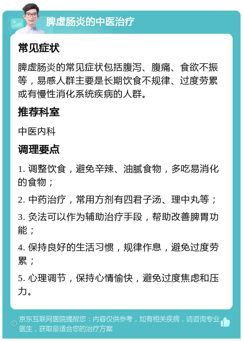 脾虚肠炎的中医治疗 常见症状 脾虚肠炎的常见症状包括腹泻、腹痛、食欲不振等，易感人群主要是长期饮食不规律、过度劳累或有慢性消化系统疾病的人群。 推荐科室 中医内科 调理要点 1. 调整饮食，避免辛辣、油腻食物，多吃易消化的食物； 2. 中药治疗，常用方剂有四君子汤、理中丸等； 3. 灸法可以作为辅助治疗手段，帮助改善脾胃功能； 4. 保持良好的生活习惯，规律作息，避免过度劳累； 5. 心理调节，保持心情愉快，避免过度焦虑和压力。