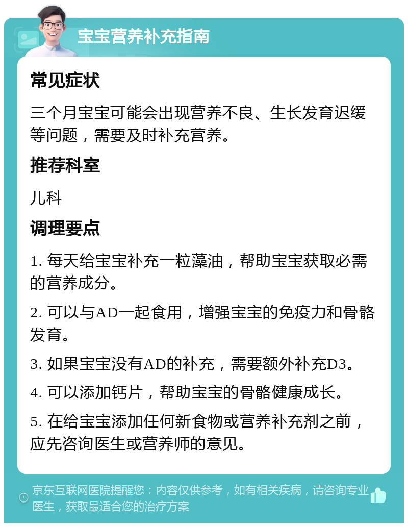 宝宝营养补充指南 常见症状 三个月宝宝可能会出现营养不良、生长发育迟缓等问题，需要及时补充营养。 推荐科室 儿科 调理要点 1. 每天给宝宝补充一粒藻油，帮助宝宝获取必需的营养成分。 2. 可以与AD一起食用，增强宝宝的免疫力和骨骼发育。 3. 如果宝宝没有AD的补充，需要额外补充D3。 4. 可以添加钙片，帮助宝宝的骨骼健康成长。 5. 在给宝宝添加任何新食物或营养补充剂之前，应先咨询医生或营养师的意见。