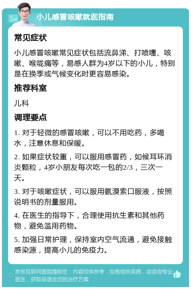 小儿感冒咳嗽就医指南 常见症状 小儿感冒咳嗽常见症状包括流鼻涕、打喷嚏、咳嗽、喉咙痛等，易感人群为4岁以下的小儿，特别是在换季或气候变化时更容易感染。 推荐科室 儿科 调理要点 1. 对于轻微的感冒咳嗽，可以不用吃药，多喝水，注意休息和保暖。 2. 如果症状较重，可以服用感冒药，如候耳环消炎颗粒，4岁小朋友每次吃一包的2/3，三次一天。 3. 对于咳嗽症状，可以服用氨溴索口服液，按照说明书的剂量服用。 4. 在医生的指导下，合理使用抗生素和其他药物，避免滥用药物。 5. 加强日常护理，保持室内空气流通，避免接触感染源，提高小儿的免疫力。