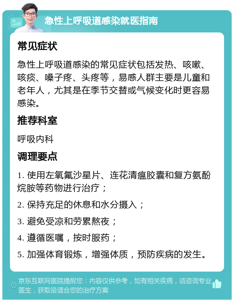 急性上呼吸道感染就医指南 常见症状 急性上呼吸道感染的常见症状包括发热、咳嗽、咳痰、嗓子疼、头疼等，易感人群主要是儿童和老年人，尤其是在季节交替或气候变化时更容易感染。 推荐科室 呼吸内科 调理要点 1. 使用左氧氟沙星片、连花清瘟胶囊和复方氨酚烷胺等药物进行治疗； 2. 保持充足的休息和水分摄入； 3. 避免受凉和劳累熬夜； 4. 遵循医嘱，按时服药； 5. 加强体育锻炼，增强体质，预防疾病的发生。