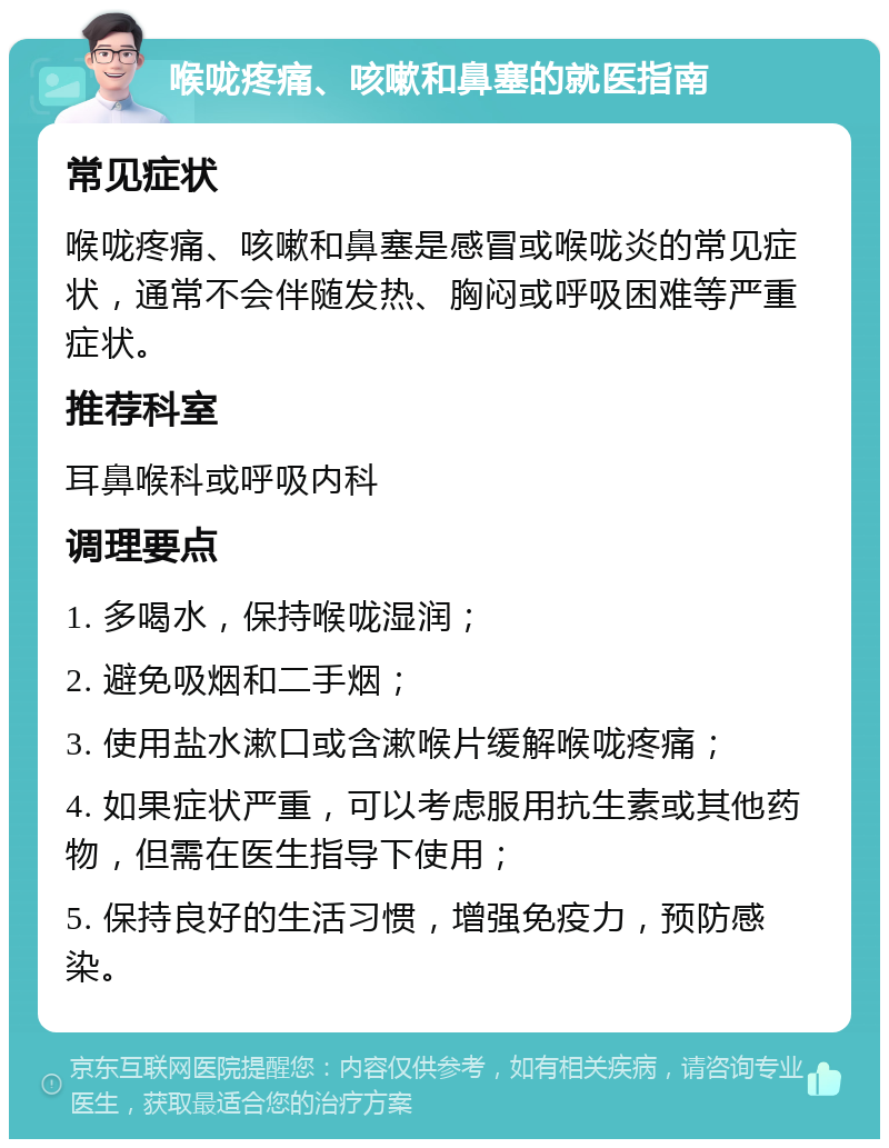 喉咙疼痛、咳嗽和鼻塞的就医指南 常见症状 喉咙疼痛、咳嗽和鼻塞是感冒或喉咙炎的常见症状，通常不会伴随发热、胸闷或呼吸困难等严重症状。 推荐科室 耳鼻喉科或呼吸内科 调理要点 1. 多喝水，保持喉咙湿润； 2. 避免吸烟和二手烟； 3. 使用盐水漱口或含漱喉片缓解喉咙疼痛； 4. 如果症状严重，可以考虑服用抗生素或其他药物，但需在医生指导下使用； 5. 保持良好的生活习惯，增强免疫力，预防感染。