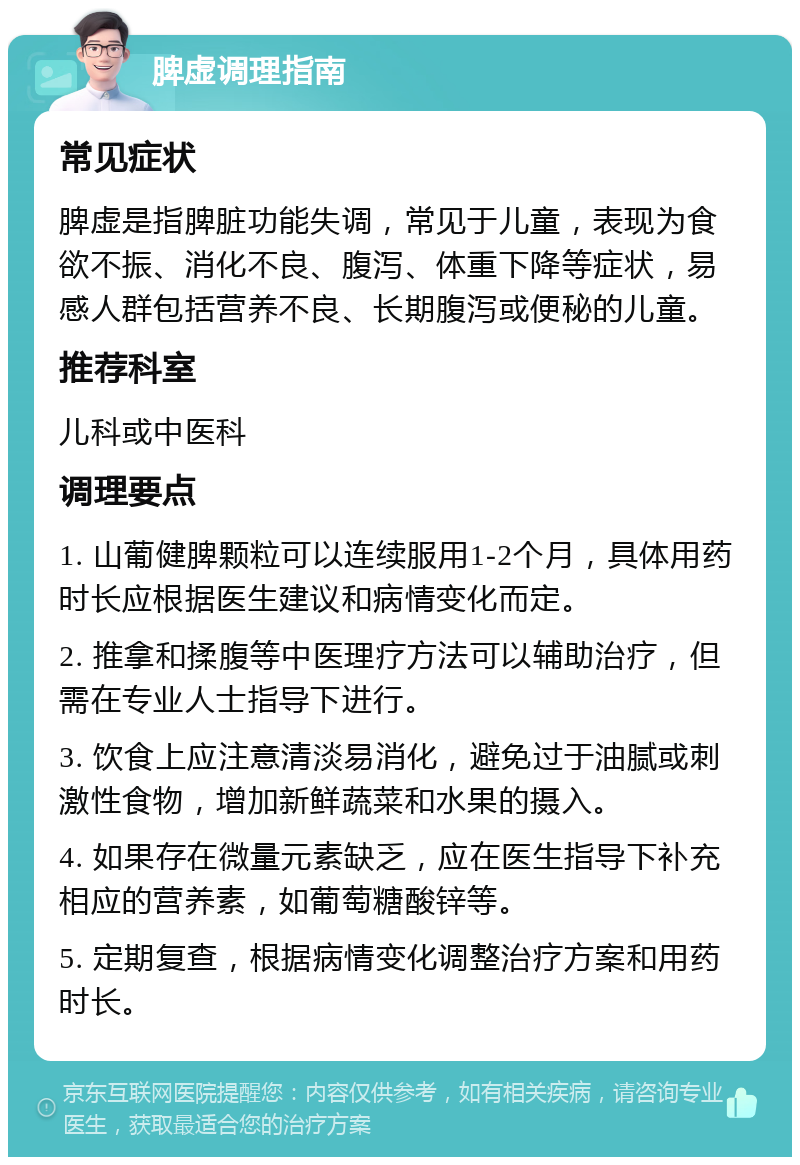 脾虚调理指南 常见症状 脾虚是指脾脏功能失调，常见于儿童，表现为食欲不振、消化不良、腹泻、体重下降等症状，易感人群包括营养不良、长期腹泻或便秘的儿童。 推荐科室 儿科或中医科 调理要点 1. 山葡健脾颗粒可以连续服用1-2个月，具体用药时长应根据医生建议和病情变化而定。 2. 推拿和揉腹等中医理疗方法可以辅助治疗，但需在专业人士指导下进行。 3. 饮食上应注意清淡易消化，避免过于油腻或刺激性食物，增加新鲜蔬菜和水果的摄入。 4. 如果存在微量元素缺乏，应在医生指导下补充相应的营养素，如葡萄糖酸锌等。 5. 定期复查，根据病情变化调整治疗方案和用药时长。