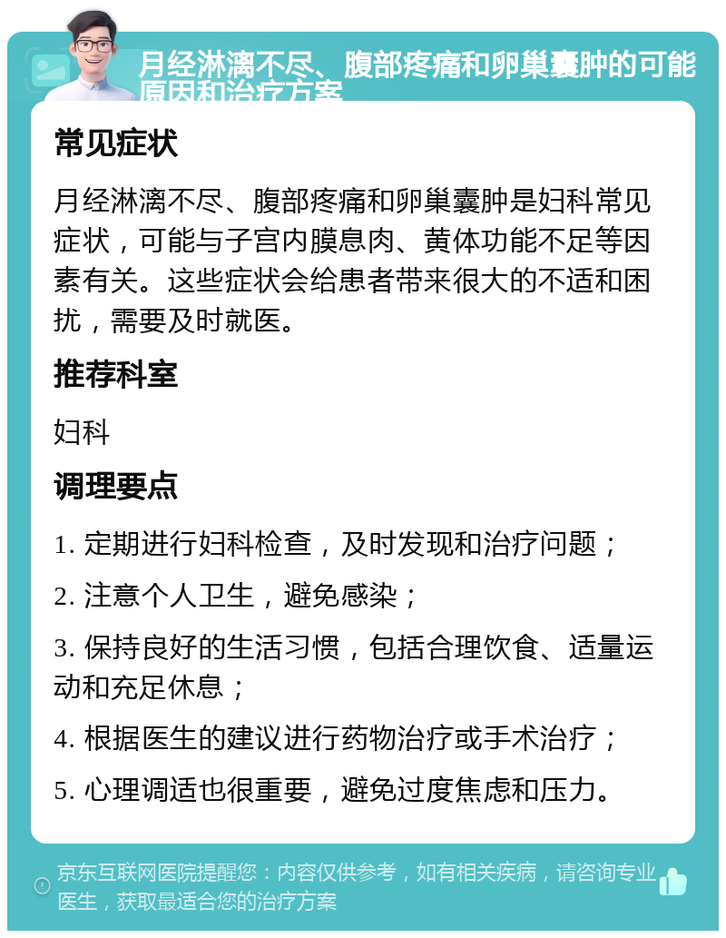 月经淋漓不尽、腹部疼痛和卵巢囊肿的可能原因和治疗方案 常见症状 月经淋漓不尽、腹部疼痛和卵巢囊肿是妇科常见症状，可能与子宫内膜息肉、黄体功能不足等因素有关。这些症状会给患者带来很大的不适和困扰，需要及时就医。 推荐科室 妇科 调理要点 1. 定期进行妇科检查，及时发现和治疗问题； 2. 注意个人卫生，避免感染； 3. 保持良好的生活习惯，包括合理饮食、适量运动和充足休息； 4. 根据医生的建议进行药物治疗或手术治疗； 5. 心理调适也很重要，避免过度焦虑和压力。