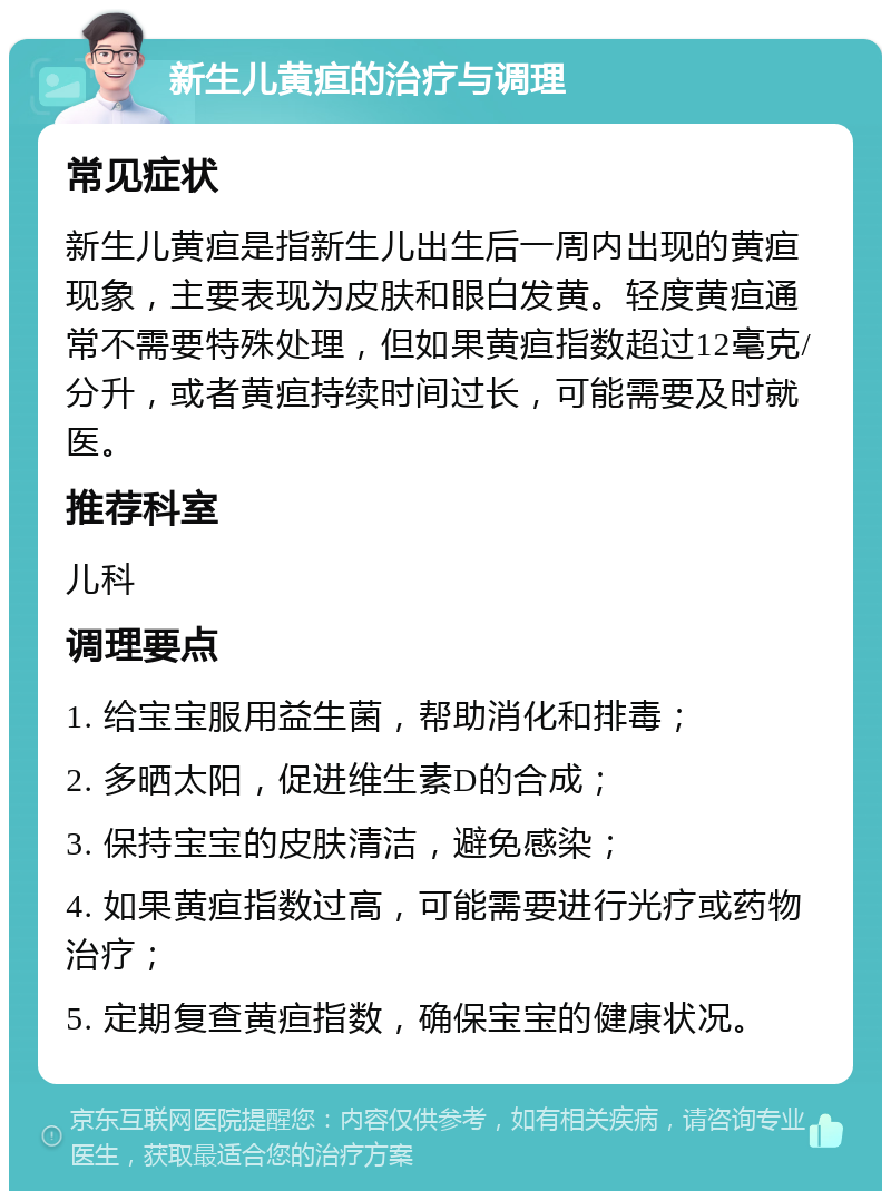 新生儿黄疸的治疗与调理 常见症状 新生儿黄疸是指新生儿出生后一周内出现的黄疸现象，主要表现为皮肤和眼白发黄。轻度黄疸通常不需要特殊处理，但如果黄疸指数超过12毫克/分升，或者黄疸持续时间过长，可能需要及时就医。 推荐科室 儿科 调理要点 1. 给宝宝服用益生菌，帮助消化和排毒； 2. 多晒太阳，促进维生素D的合成； 3. 保持宝宝的皮肤清洁，避免感染； 4. 如果黄疸指数过高，可能需要进行光疗或药物治疗； 5. 定期复查黄疸指数，确保宝宝的健康状况。