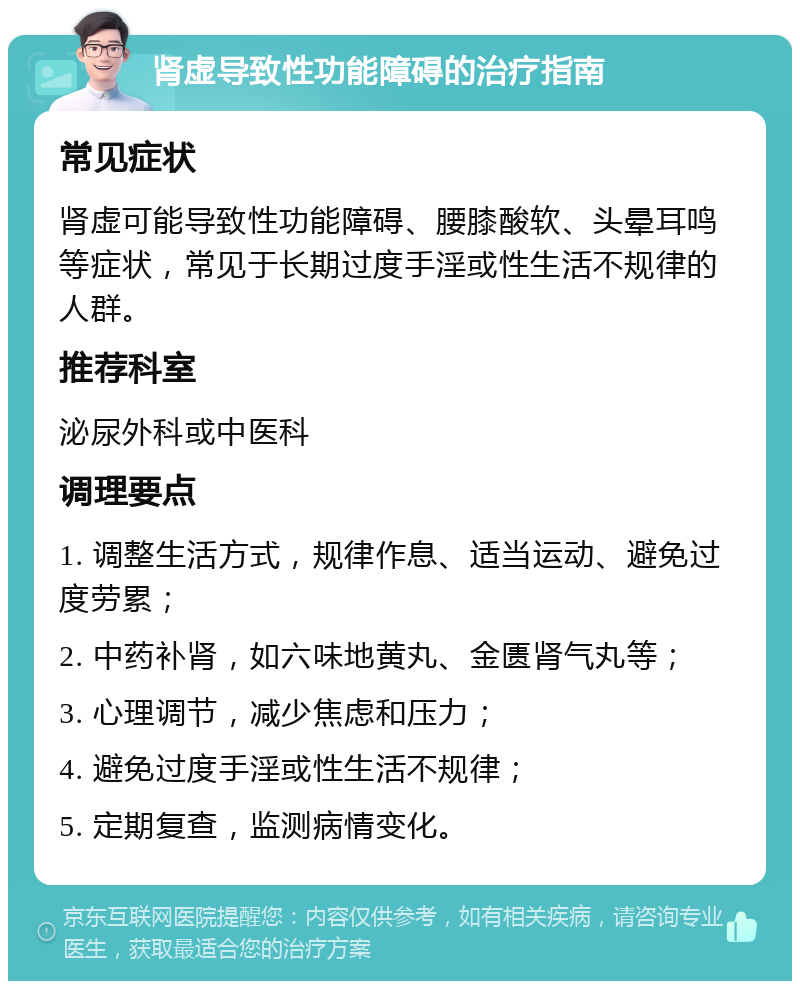 肾虚导致性功能障碍的治疗指南 常见症状 肾虚可能导致性功能障碍、腰膝酸软、头晕耳鸣等症状，常见于长期过度手淫或性生活不规律的人群。 推荐科室 泌尿外科或中医科 调理要点 1. 调整生活方式，规律作息、适当运动、避免过度劳累； 2. 中药补肾，如六味地黄丸、金匮肾气丸等； 3. 心理调节，减少焦虑和压力； 4. 避免过度手淫或性生活不规律； 5. 定期复查，监测病情变化。