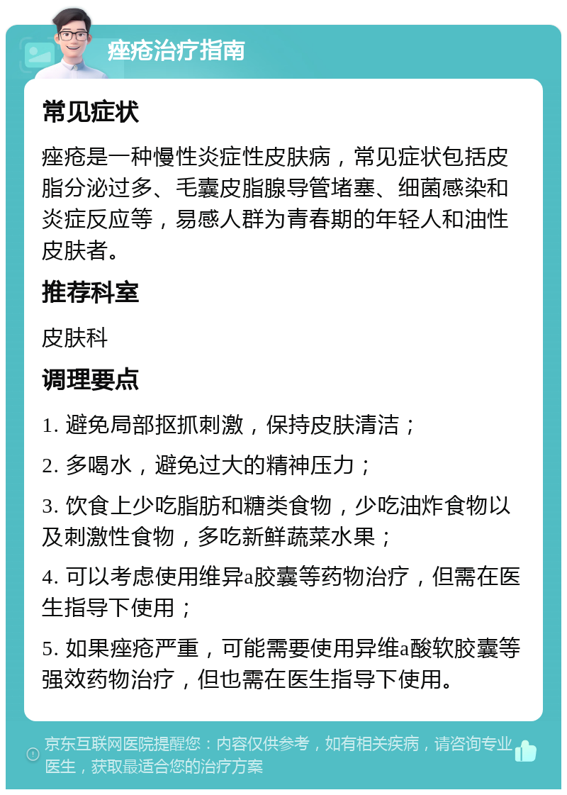 痤疮治疗指南 常见症状 痤疮是一种慢性炎症性皮肤病，常见症状包括皮脂分泌过多、毛囊皮脂腺导管堵塞、细菌感染和炎症反应等，易感人群为青春期的年轻人和油性皮肤者。 推荐科室 皮肤科 调理要点 1. 避免局部抠抓刺激，保持皮肤清洁； 2. 多喝水，避免过大的精神压力； 3. 饮食上少吃脂肪和糖类食物，少吃油炸食物以及刺激性食物，多吃新鲜蔬菜水果； 4. 可以考虑使用维异a胶囊等药物治疗，但需在医生指导下使用； 5. 如果痤疮严重，可能需要使用异维a酸软胶囊等强效药物治疗，但也需在医生指导下使用。