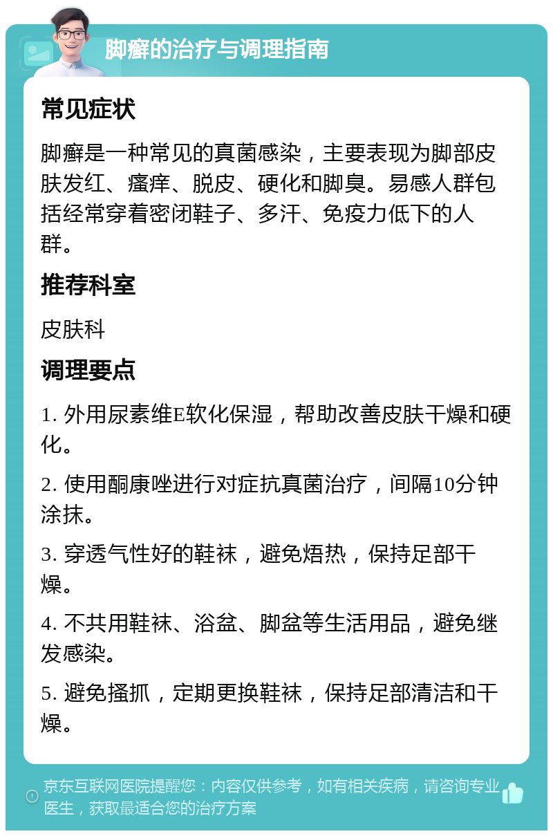 脚癣的治疗与调理指南 常见症状 脚癣是一种常见的真菌感染，主要表现为脚部皮肤发红、瘙痒、脱皮、硬化和脚臭。易感人群包括经常穿着密闭鞋子、多汗、免疫力低下的人群。 推荐科室 皮肤科 调理要点 1. 外用尿素维E软化保湿，帮助改善皮肤干燥和硬化。 2. 使用酮康唑进行对症抗真菌治疗，间隔10分钟涂抹。 3. 穿透气性好的鞋袜，避免焐热，保持足部干燥。 4. 不共用鞋袜、浴盆、脚盆等生活用品，避免继发感染。 5. 避免搔抓，定期更换鞋袜，保持足部清洁和干燥。