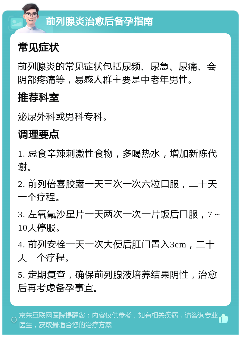 前列腺炎治愈后备孕指南 常见症状 前列腺炎的常见症状包括尿频、尿急、尿痛、会阴部疼痛等，易感人群主要是中老年男性。 推荐科室 泌尿外科或男科专科。 调理要点 1. 忌食辛辣刺激性食物，多喝热水，增加新陈代谢。 2. 前列倍喜胶囊一天三次一次六粒口服，二十天一个疗程。 3. 左氧氟沙星片一天两次一次一片饭后口服，7～10天停服。 4. 前列安栓一天一次大便后肛门置入3cm，二十天一个疗程。 5. 定期复查，确保前列腺液培养结果阴性，治愈后再考虑备孕事宜。