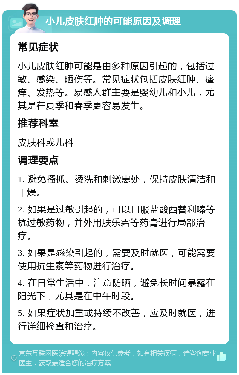 小儿皮肤红肿的可能原因及调理 常见症状 小儿皮肤红肿可能是由多种原因引起的，包括过敏、感染、晒伤等。常见症状包括皮肤红肿、瘙痒、发热等。易感人群主要是婴幼儿和小儿，尤其是在夏季和春季更容易发生。 推荐科室 皮肤科或儿科 调理要点 1. 避免搔抓、烫洗和刺激患处，保持皮肤清洁和干燥。 2. 如果是过敏引起的，可以口服盐酸西替利嗪等抗过敏药物，并外用肤乐霜等药膏进行局部治疗。 3. 如果是感染引起的，需要及时就医，可能需要使用抗生素等药物进行治疗。 4. 在日常生活中，注意防晒，避免长时间暴露在阳光下，尤其是在中午时段。 5. 如果症状加重或持续不改善，应及时就医，进行详细检查和治疗。