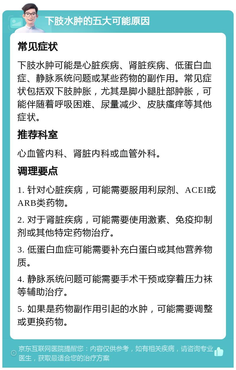 下肢水肿的五大可能原因 常见症状 下肢水肿可能是心脏疾病、肾脏疾病、低蛋白血症、静脉系统问题或某些药物的副作用。常见症状包括双下肢肿胀，尤其是脚小腿肚部肿胀，可能伴随着呼吸困难、尿量减少、皮肤瘙痒等其他症状。 推荐科室 心血管内科、肾脏内科或血管外科。 调理要点 1. 针对心脏疾病，可能需要服用利尿剂、ACEI或ARB类药物。 2. 对于肾脏疾病，可能需要使用激素、免疫抑制剂或其他特定药物治疗。 3. 低蛋白血症可能需要补充白蛋白或其他营养物质。 4. 静脉系统问题可能需要手术干预或穿着压力袜等辅助治疗。 5. 如果是药物副作用引起的水肿，可能需要调整或更换药物。