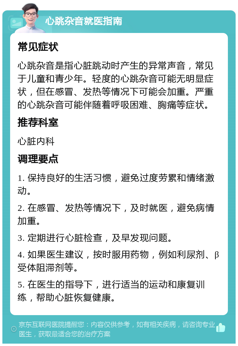 心跳杂音就医指南 常见症状 心跳杂音是指心脏跳动时产生的异常声音，常见于儿童和青少年。轻度的心跳杂音可能无明显症状，但在感冒、发热等情况下可能会加重。严重的心跳杂音可能伴随着呼吸困难、胸痛等症状。 推荐科室 心脏内科 调理要点 1. 保持良好的生活习惯，避免过度劳累和情绪激动。 2. 在感冒、发热等情况下，及时就医，避免病情加重。 3. 定期进行心脏检查，及早发现问题。 4. 如果医生建议，按时服用药物，例如利尿剂、β受体阻滞剂等。 5. 在医生的指导下，进行适当的运动和康复训练，帮助心脏恢复健康。