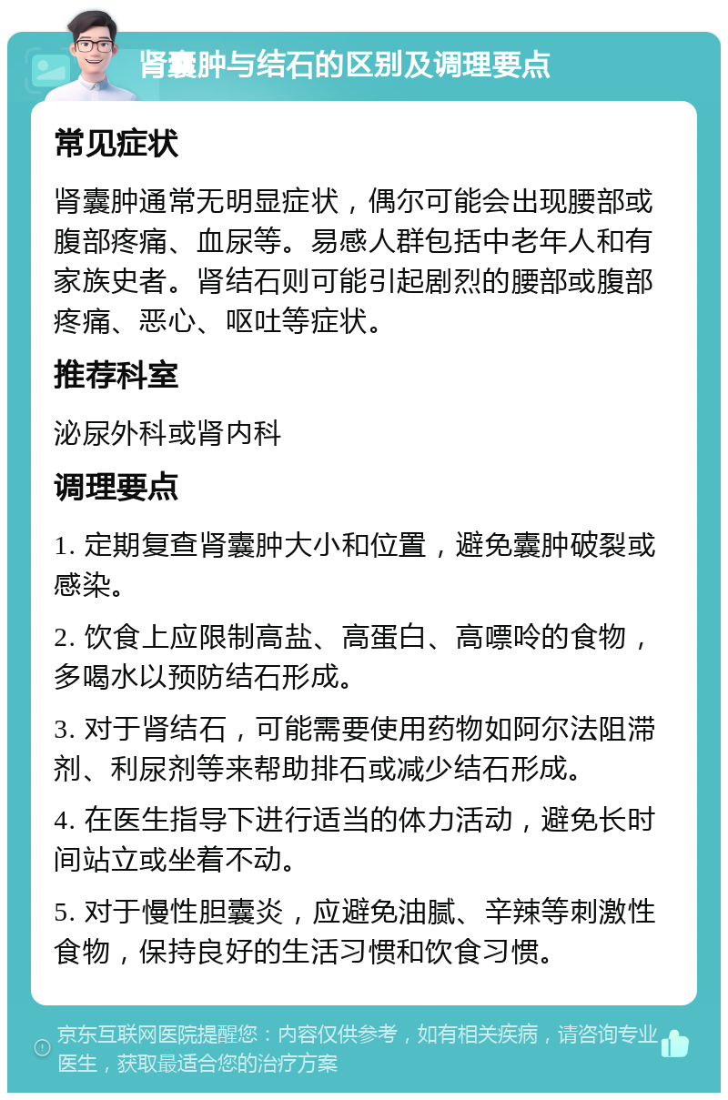 肾囊肿与结石的区别及调理要点 常见症状 肾囊肿通常无明显症状，偶尔可能会出现腰部或腹部疼痛、血尿等。易感人群包括中老年人和有家族史者。肾结石则可能引起剧烈的腰部或腹部疼痛、恶心、呕吐等症状。 推荐科室 泌尿外科或肾内科 调理要点 1. 定期复查肾囊肿大小和位置，避免囊肿破裂或感染。 2. 饮食上应限制高盐、高蛋白、高嘌呤的食物，多喝水以预防结石形成。 3. 对于肾结石，可能需要使用药物如阿尔法阻滞剂、利尿剂等来帮助排石或减少结石形成。 4. 在医生指导下进行适当的体力活动，避免长时间站立或坐着不动。 5. 对于慢性胆囊炎，应避免油腻、辛辣等刺激性食物，保持良好的生活习惯和饮食习惯。