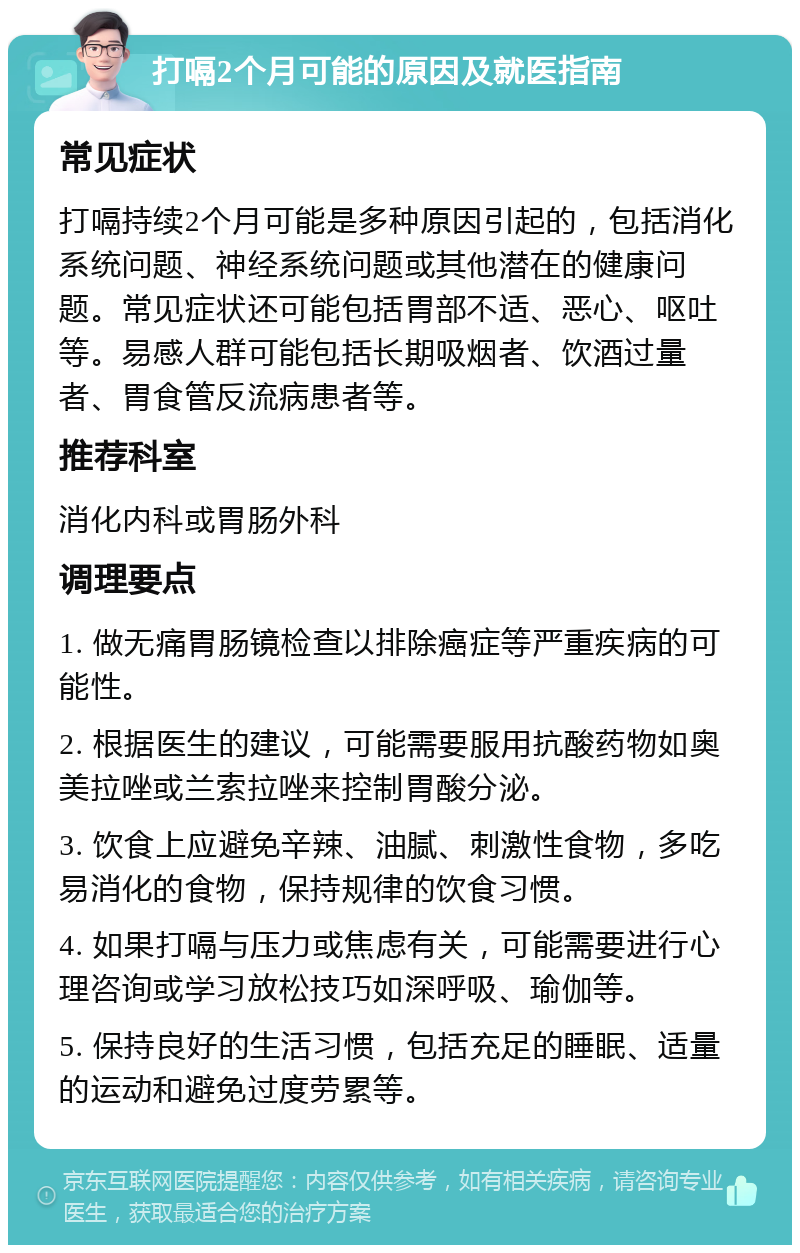 打嗝2个月可能的原因及就医指南 常见症状 打嗝持续2个月可能是多种原因引起的，包括消化系统问题、神经系统问题或其他潜在的健康问题。常见症状还可能包括胃部不适、恶心、呕吐等。易感人群可能包括长期吸烟者、饮酒过量者、胃食管反流病患者等。 推荐科室 消化内科或胃肠外科 调理要点 1. 做无痛胃肠镜检查以排除癌症等严重疾病的可能性。 2. 根据医生的建议，可能需要服用抗酸药物如奥美拉唑或兰索拉唑来控制胃酸分泌。 3. 饮食上应避免辛辣、油腻、刺激性食物，多吃易消化的食物，保持规律的饮食习惯。 4. 如果打嗝与压力或焦虑有关，可能需要进行心理咨询或学习放松技巧如深呼吸、瑜伽等。 5. 保持良好的生活习惯，包括充足的睡眠、适量的运动和避免过度劳累等。