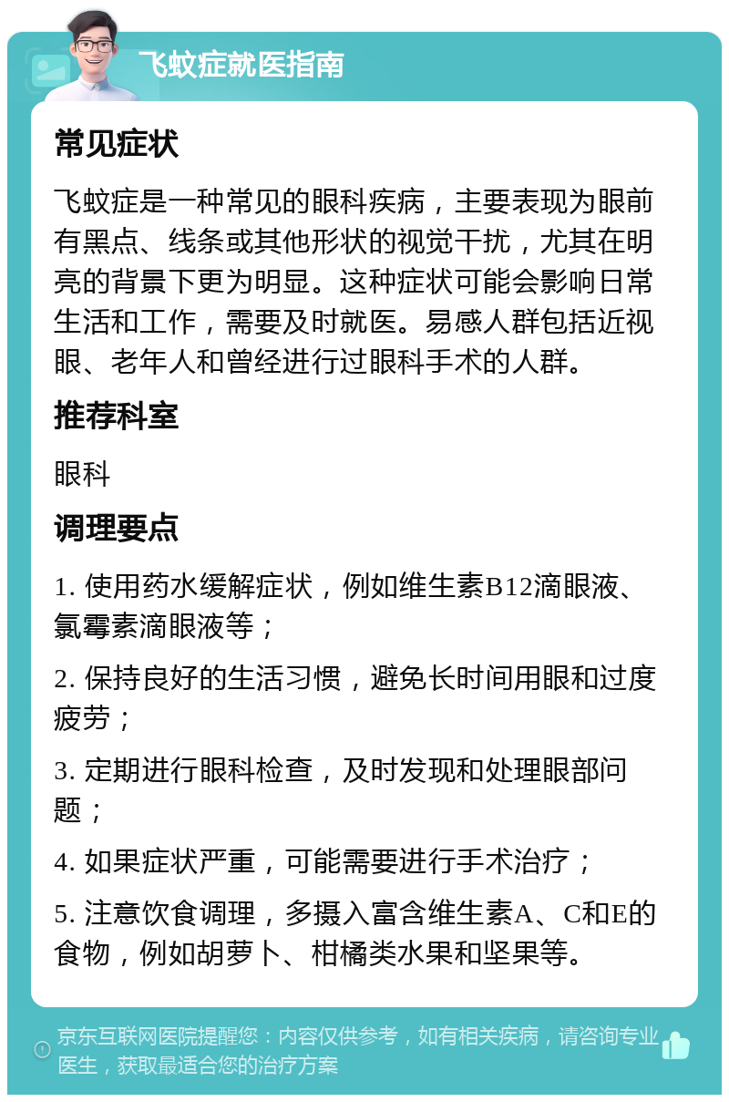 飞蚊症就医指南 常见症状 飞蚊症是一种常见的眼科疾病，主要表现为眼前有黑点、线条或其他形状的视觉干扰，尤其在明亮的背景下更为明显。这种症状可能会影响日常生活和工作，需要及时就医。易感人群包括近视眼、老年人和曾经进行过眼科手术的人群。 推荐科室 眼科 调理要点 1. 使用药水缓解症状，例如维生素B12滴眼液、氯霉素滴眼液等； 2. 保持良好的生活习惯，避免长时间用眼和过度疲劳； 3. 定期进行眼科检查，及时发现和处理眼部问题； 4. 如果症状严重，可能需要进行手术治疗； 5. 注意饮食调理，多摄入富含维生素A、C和E的食物，例如胡萝卜、柑橘类水果和坚果等。