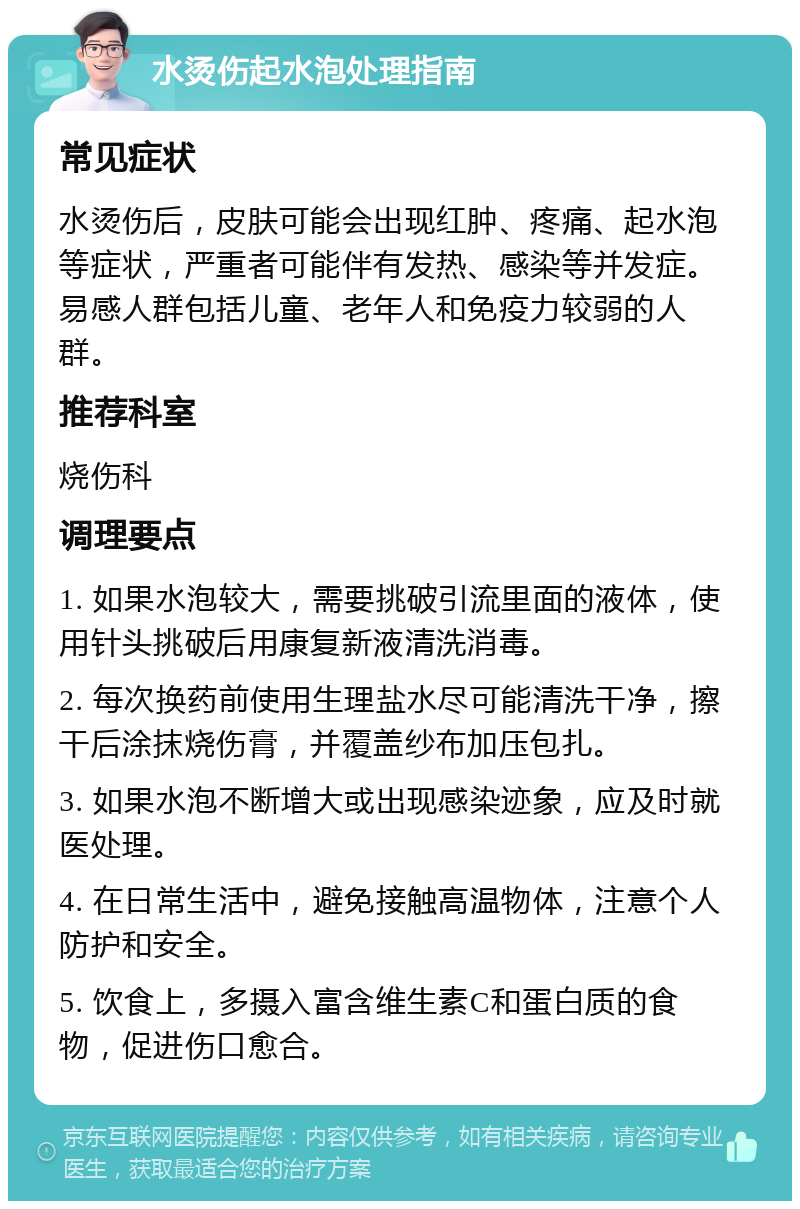 水烫伤起水泡处理指南 常见症状 水烫伤后，皮肤可能会出现红肿、疼痛、起水泡等症状，严重者可能伴有发热、感染等并发症。易感人群包括儿童、老年人和免疫力较弱的人群。 推荐科室 烧伤科 调理要点 1. 如果水泡较大，需要挑破引流里面的液体，使用针头挑破后用康复新液清洗消毒。 2. 每次换药前使用生理盐水尽可能清洗干净，擦干后涂抹烧伤膏，并覆盖纱布加压包扎。 3. 如果水泡不断增大或出现感染迹象，应及时就医处理。 4. 在日常生活中，避免接触高温物体，注意个人防护和安全。 5. 饮食上，多摄入富含维生素C和蛋白质的食物，促进伤口愈合。