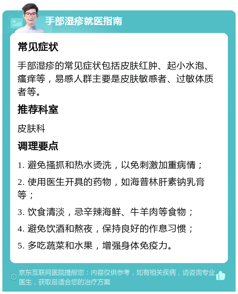 手部湿疹就医指南 常见症状 手部湿疹的常见症状包括皮肤红肿、起小水泡、瘙痒等，易感人群主要是皮肤敏感者、过敏体质者等。 推荐科室 皮肤科 调理要点 1. 避免搔抓和热水烫洗，以免刺激加重病情； 2. 使用医生开具的药物，如海普林肝素钠乳膏等； 3. 饮食清淡，忌辛辣海鲜、牛羊肉等食物； 4. 避免饮酒和熬夜，保持良好的作息习惯； 5. 多吃蔬菜和水果，增强身体免疫力。