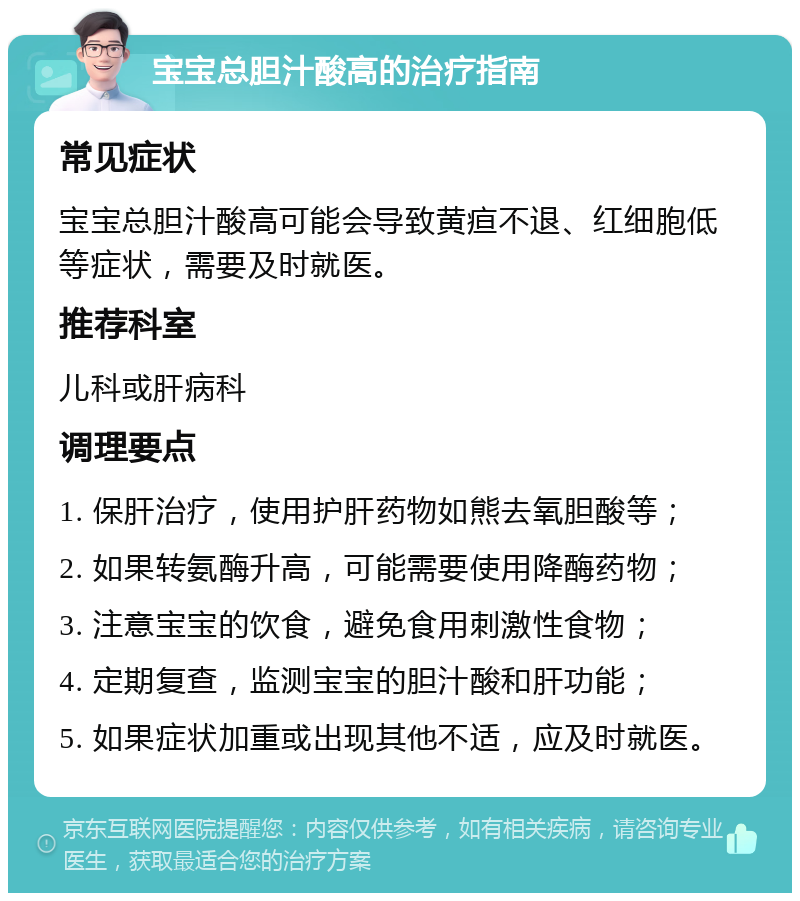 宝宝总胆汁酸高的治疗指南 常见症状 宝宝总胆汁酸高可能会导致黄疸不退、红细胞低等症状，需要及时就医。 推荐科室 儿科或肝病科 调理要点 1. 保肝治疗，使用护肝药物如熊去氧胆酸等； 2. 如果转氨酶升高，可能需要使用降酶药物； 3. 注意宝宝的饮食，避免食用刺激性食物； 4. 定期复查，监测宝宝的胆汁酸和肝功能； 5. 如果症状加重或出现其他不适，应及时就医。